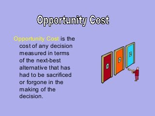 Opportunity Cost is the
cost of any decision
measured in terms
of the next-best
alternative that has
had to be sacrificed
or forgone in the
making of the
decision.

 