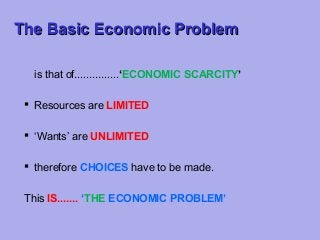 The Basic Economic Problem
is that of...............‘ECONOMIC SCARCITY’
 Resources are LIMITED
 ‘Wants’ are UNLIMITED
 therefore CHOICES have to be made.
This IS....... ‘THE ECONOMIC PROBLEM’

 