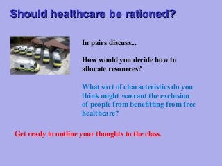 Should healthcare be rationed?
In pairs discuss...
How would you decide how to
allocate resources?
What sort of characteristics do you
think might warrant the exclusion
of people from benefitting from free
healthcare?
Get ready to outline your thoughts to the class.

 