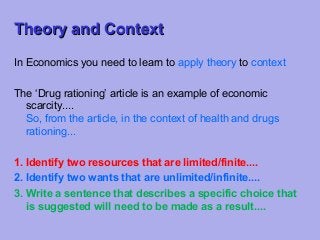 Theory and Context
In Economics you need to learn to apply theory to context
The ‘Drug rationing’ article is an example of economic
scarcity....
So, from the article, in the context of health and drugs
rationing...
1. Identify two resources that are limited/finite....
2. Identify two wants that are unlimited/infinite....
3. Write a sentence that describes a specific choice that
is suggested will need to be made as a result....

 
