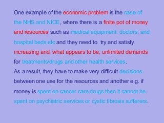 One example of the economic problem is the case of
the NHS and NICE, where there is a finite pot of money
and resources such as medical equipment, doctors, and
hospital beds etc and they need to try and satisfy
increasing and, what appears to be, unlimited demands
for treatments/drugs and other health services.
As a result, they have to make very difficult decisions
between one use for the resources and another e.g. if
money is spent on cancer care drugs then it cannot be
spent on psychiatric services or cystic fibrosis sufferers.

 