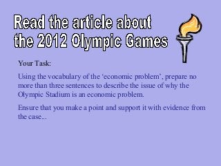 Your Task:
Using the vocabulary of the ‘economic problem’, prepare no
more than three sentences to describe the issue of why the
Olympic Stadium is an economic problem.
Ensure that you make a point and support it with evidence from
the case...

 