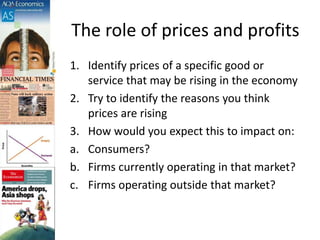 The role of prices and profits
1. Identify prices of a specific good or
service that may be rising in the economy
2. Try to identify the reasons you think
prices are rising
3. How would you expect this to impact on:
a. Consumers?
b. Firms currently operating in that market?
c. Firms operating outside that market?
 
