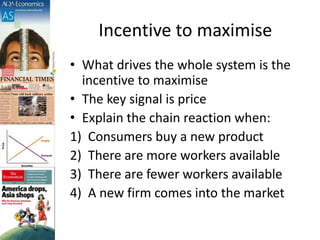 Incentive to maximise
• What drives the whole system is the
incentive to maximise
• The key signal is price
• Explain the chain reaction when:
1) Consumers buy a new product
2) There are more workers available
3) There are fewer workers available
4) A new firm comes into the market
 