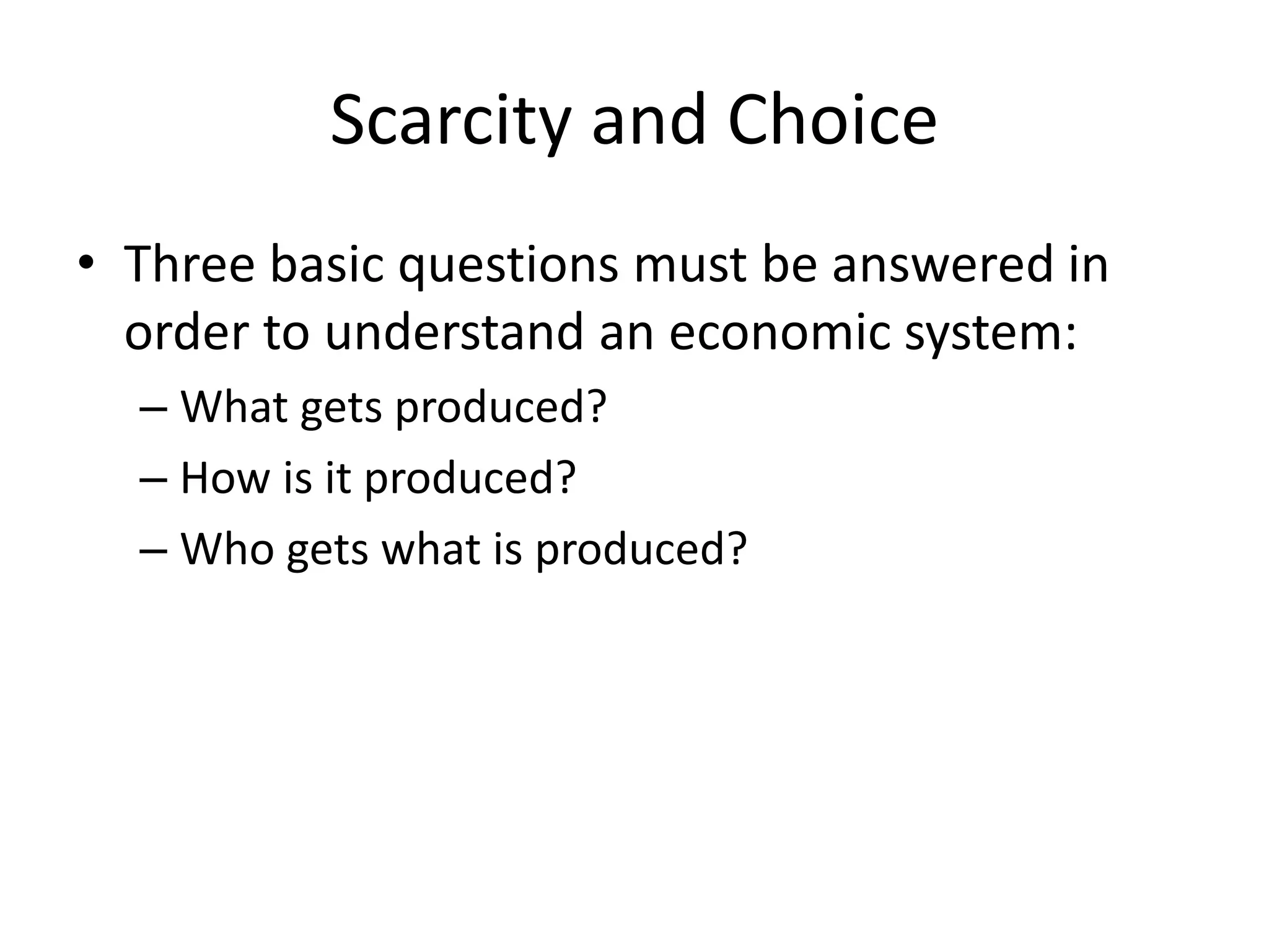 Scarcity and Choice
• Three basic questions must be answered in
order to understand an economic system:
– What gets produced?
– How is it produced?
– Who gets what is produced?