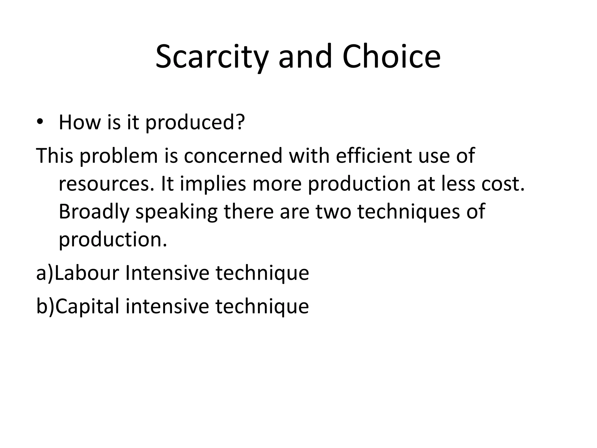 Scarcity and Choice
• How is it produced?
This problem is concerned with efficient use of
resources. It implies more production at less cost.
Broadly speaking there are two techniques of
production.
a)Labour Intensive technique
b)Capital intensive technique