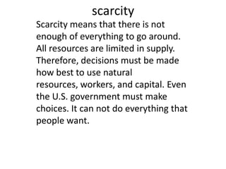 scarcity Scarcity means that there is not enough of everything to go around. All resources are limited in supply. Therefore, decisions must be made how best to use natural resources, workers, and capital. Even the U.S. government must make choices. It can not do everything that people want.   