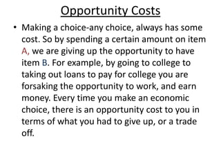 Opportunity CostsMaking a choice-any choice, always has some cost. So by spending a certain amount on item A, we are giving up the opportunity to have item B. For example, by going to college to taking out loans to pay for college you are forsaking the opportunity to work, and earn money. Every time you make an economic choice, there is an opportunity cost to you in terms of what you had to give up, or a trade off. 