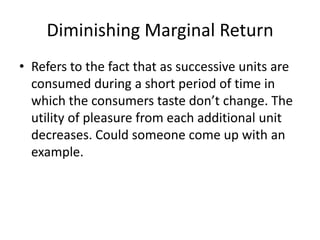 Diminishing Marginal ReturnRefers to the fact that as successive units are consumed during a short period of time in which the consumers taste don’t change. The utility of pleasure from each additional unit decreases. Could someone come up with an example.