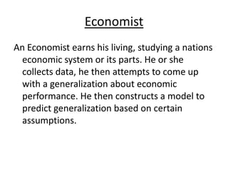 EconomistAn Economist earns his living, studying a nations economic system or its parts. He or she collects data, he then attempts to come up with a generalization about economic performance. He then constructs a model to predict generalization based on certain assumptions. 
