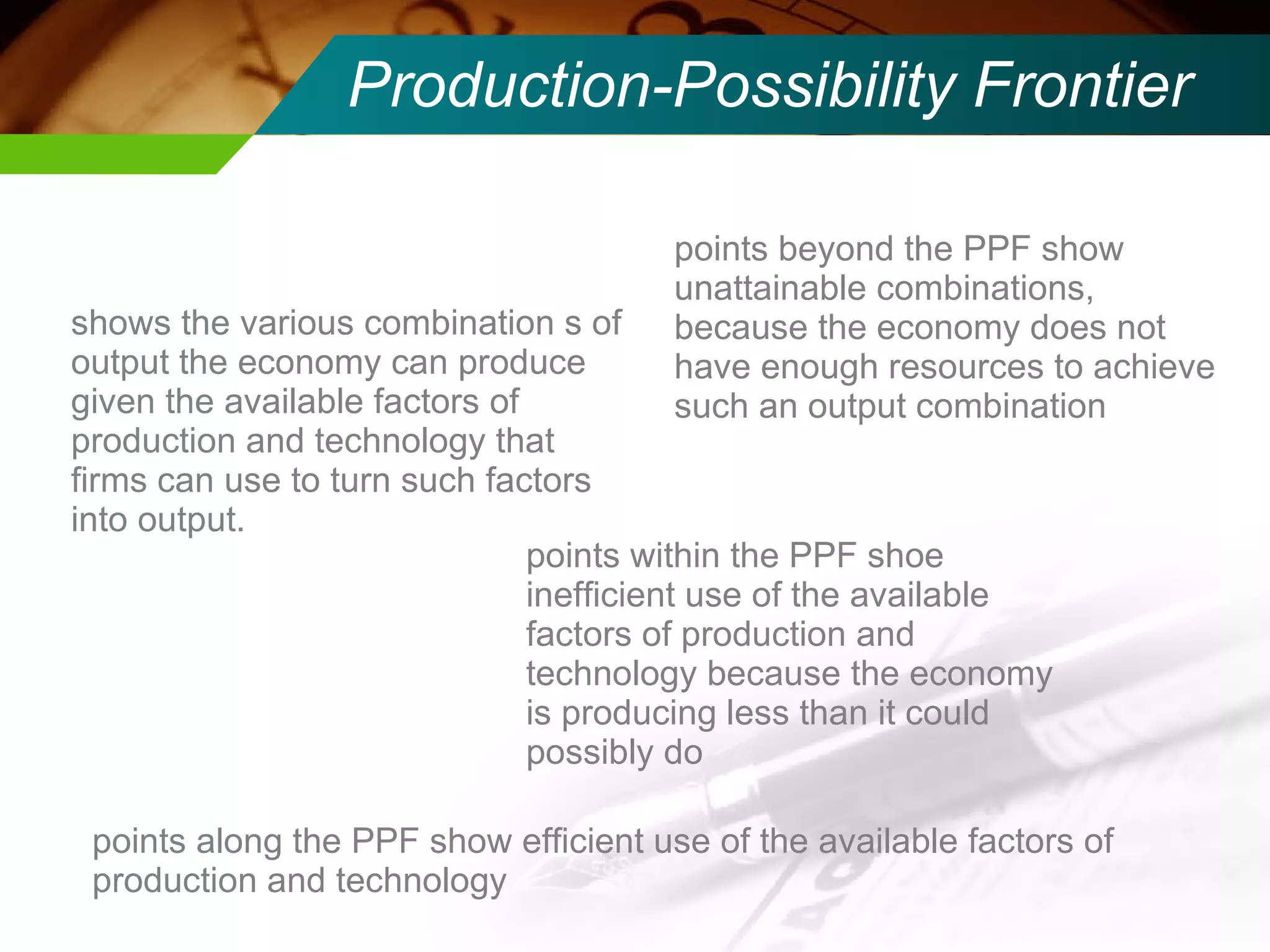 Production-Possibility Frontier shows the various combination s of output the economy can produce given the available factors of production and technology that firms can use to turn such factors into output. points within the PPF shoe inefficient use of the available factors of production and technology because the economy is producing less than it could possibly do points beyond the PPF show unattainable combinations, because the economy does not have enough resources to achieve such an output combination points along the PPF show efficient use of the available factors of production and technology 