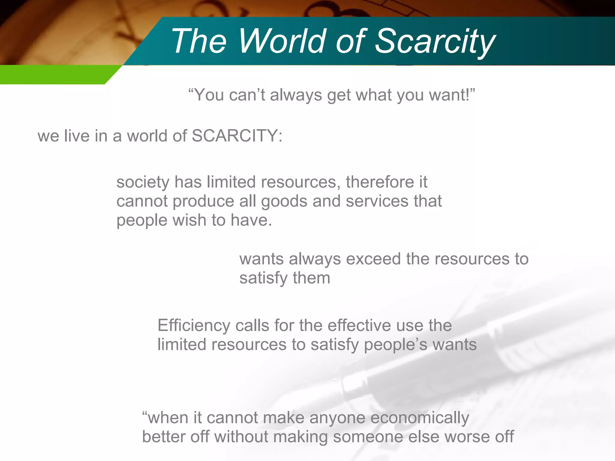 The World of Scarcity “ You can’t always get what you want!” we live in a world of SCARCITY: society has limited resources, therefore it cannot produce all goods and services that people wish to have. wants always exceed the resources to satisfy them Efficiency calls for the effective use the limited resources to satisfy people’s wants “ when it cannot make anyone economically better off without making someone else worse off 