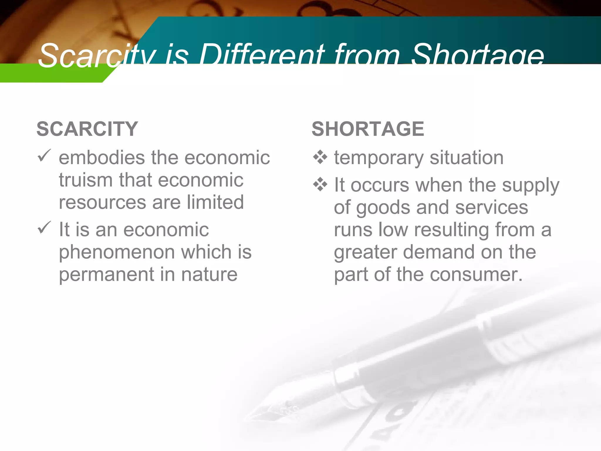 Scarcity is Different from Shortage SCARCITY embodies the economic truism that economic resources are limited It is an economic phenomenon which is permanent in nature SHORTAGE temporary situation It occurs when the supply of goods and services runs low resulting from a greater demand on the part of the consumer. 