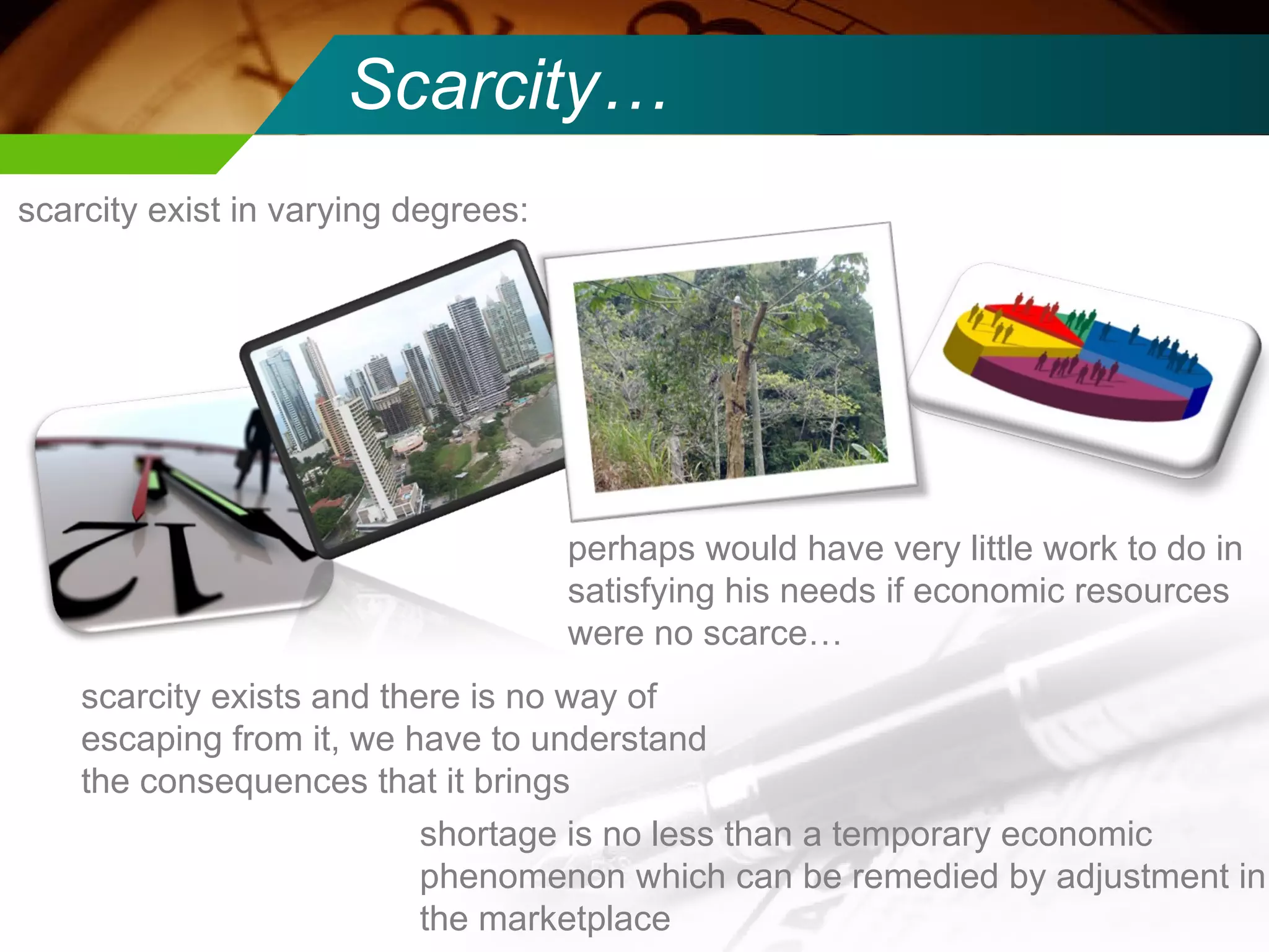 Scarcity… scarcity exist in varying degrees: perhaps would have very little work to do in satisfying his needs if economic resources were no scarce… scarcity exists and there is no way of escaping from it, we have to understand the consequences that it brings  shortage is no less than a temporary economic phenomenon which can be remedied by adjustment in the marketplace 
