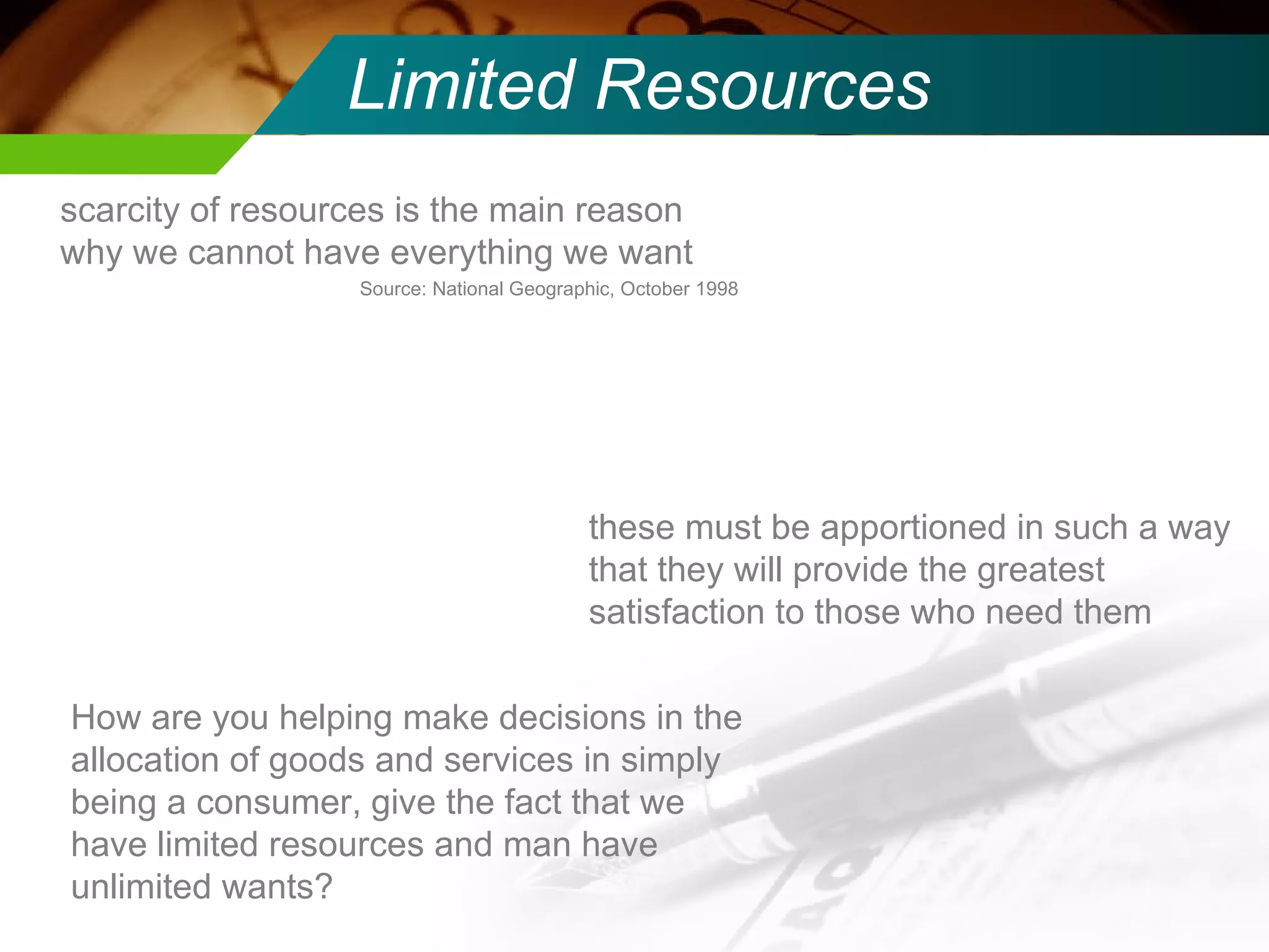 Limited Resources scarcity of resources is the main reason why we cannot have everything we want Source: National Geographic, October 1998 these must be apportioned in such a way that they will provide the greatest satisfaction to those who need them  How are you helping make decisions in the allocation of goods and services in simply being a consumer, give the fact that we have limited resources and man have unlimited wants? 