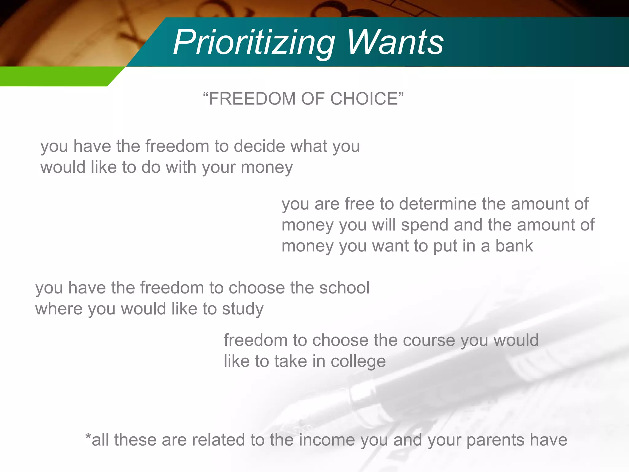 Prioritizing Wants “ FREEDOM OF CHOICE” you have the freedom to decide what you would like to do with your money  you are free to determine the amount of money you will spend and the amount of money you want to put in a bank you have the freedom to choose the school where you would like to study freedom to choose the course you would like to take in college *all these are related to the income you and your parents have 