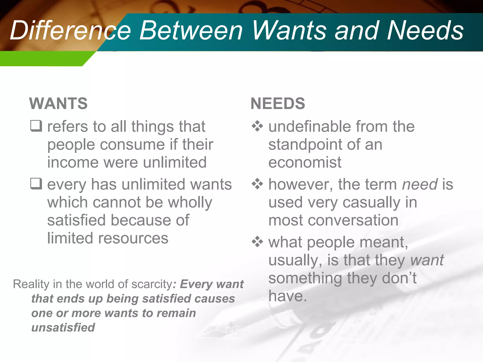 Difference Between Wants and Needs WANTS refers to all things that people consume if their income were unlimited every has unlimited wants which cannot be wholly satisfied because of limited resources  NEEDS undefinable from the standpoint of an economist however, the term  need  is used very casually in most conversation what people meant, usually, is that they  want  something they don’t have.  Reality in the world of scarcity : Every want that ends up being satisfied causes one or more wants to remain unsatisfied 