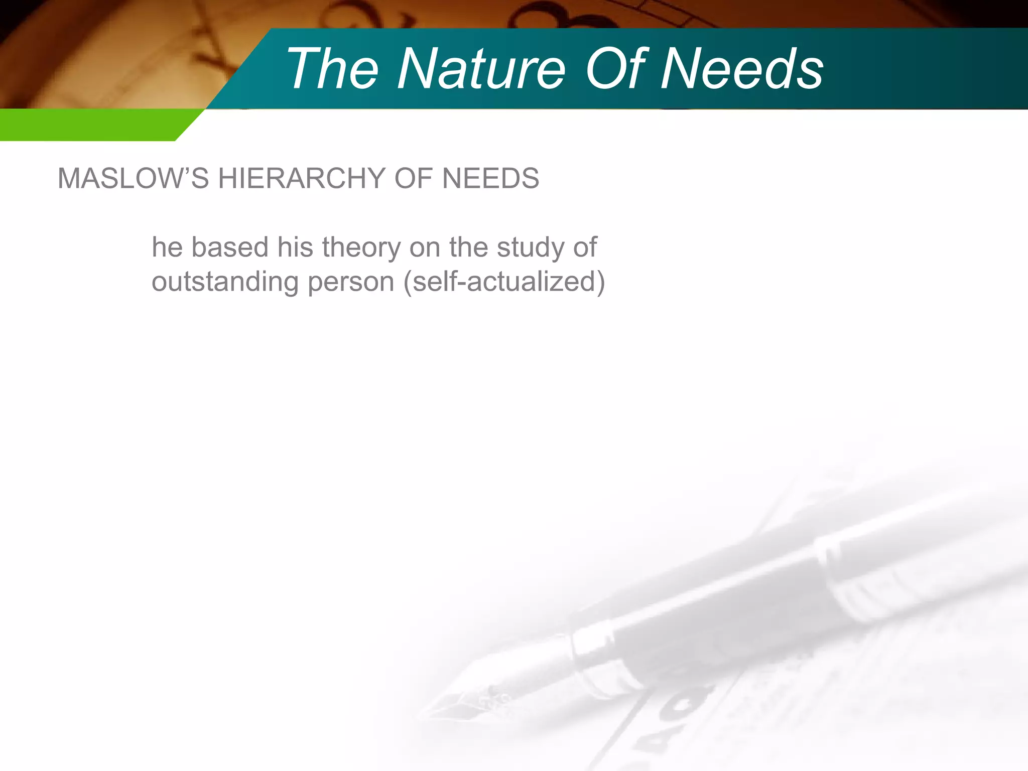 The Nature Of Needs MASLOW’S HIERARCHY OF NEEDS he based his theory on the study of outstanding person (self-actualized) 