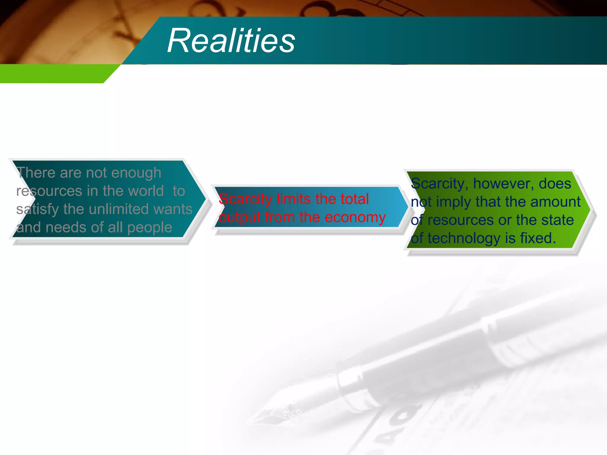 Realities Scarcity, however, does not imply that the amount of resources or the state of technology is fixed.  Scarcity limits the total output from the economy There are not enough resources in the world  to satisfy the unlimited wants and needs of all people 