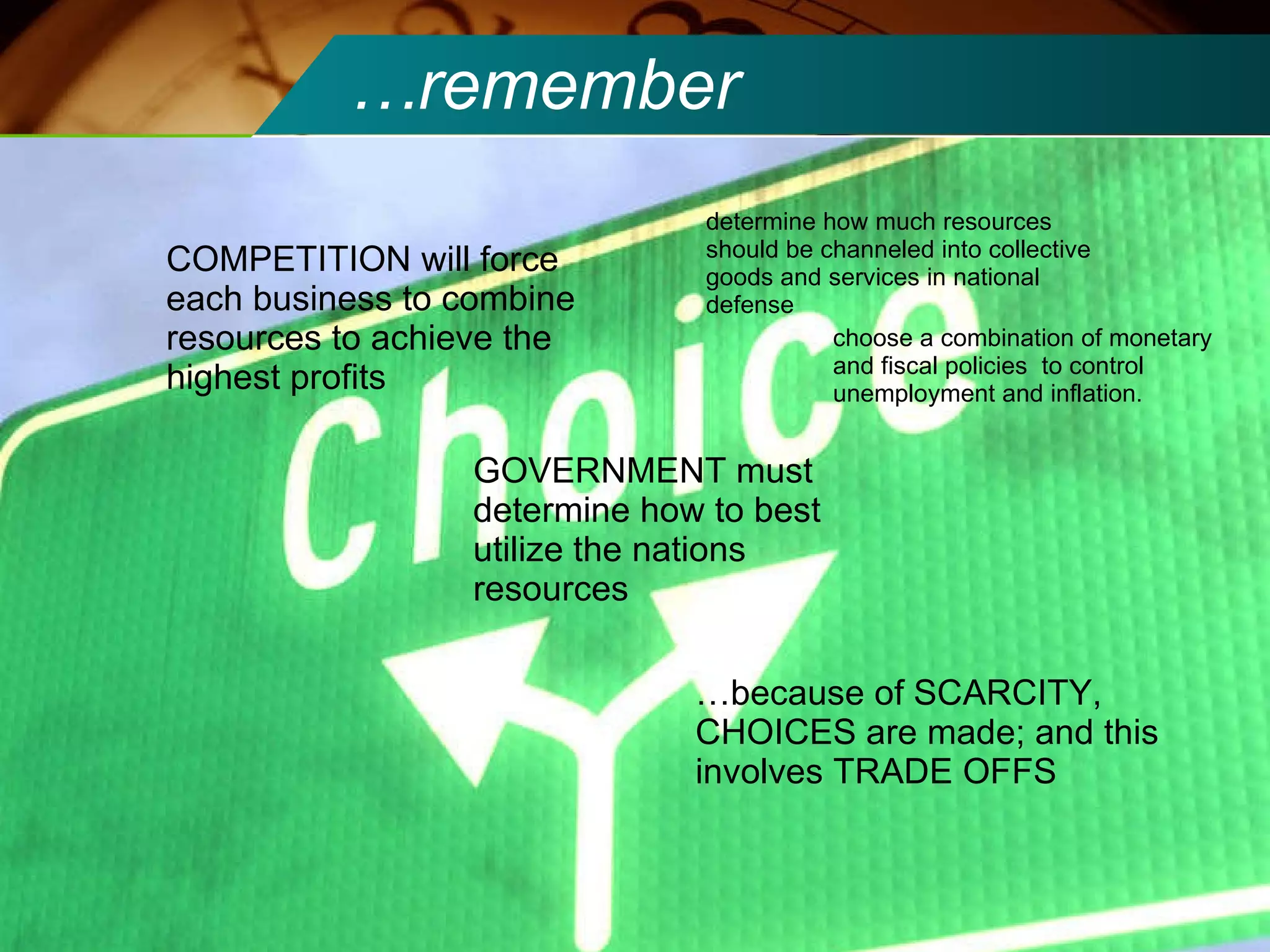 … remember COMPETITION will force each business to combine resources to achieve the highest profits GOVERNMENT must determine how to best utilize the nations resources determine how much resources should be channeled into collective goods and services in national defense choose a combination of monetary and fiscal policies  to control unemployment and inflation. … because of SCARCITY, CHOICES are made; and this involves TRADE OFFS 
