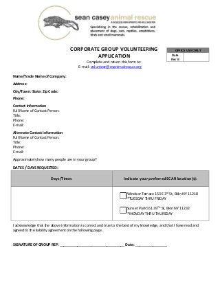  
CORPORATE GROUP VOLUNTEERING 
APPLICATION 
Complete and return this form to: 
E‐mail: volunteer@nyanimalrescue.org 
 
Name/Trade Name of Company:  
 
Address:  
 
City/Town: State: Zip Code:  
 
Phone: 
 
Contact Information 
Full Name of Contact Person:  
Title:  
Phone:  
E‐mail:  
 
Alternate Contact Information 
Full Name of Contact Person:  
Title:  
Phone:  
E‐mail:  
 
Approximately how many people are in your group?  
 
DATES / DAYS REQUESTED: 
Days/Times 
 
Indicate your preferred SCAR location(s): 
 
   
Windsor Terrace 153 E 3rd
 St, Bkln NY 11218 
*TUESDAY THRU FRIDAY 
 
Sunset Park 551 39TH
 St, Bkln NY 11232 
*MONDAY THRU THURSDAY 
 
 
I acknowledge that the above information is correct and true to the best of my knowledge, and that I have read and 
agreed to the liability agreement on the following page. 
 
 
SIGNATURE OF GROUP REP: _________________________________ Date: ________________ 
 
 
 
 
OFFICE USE ONLY
Date 
Rec’d 
 