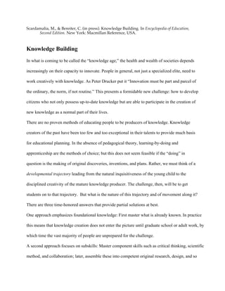 Scardamalia, M., & Bereiter, C. (in press). Knowledge Building. In Encyclopedia of Education,
Second Edition. New York: Macmillan Reference, USA.
Knowledge Building
In what is coming to be called the “knowledge age,” the health and wealth of societies depends
increasingly on their capacity to innovate. People in general, not just a specialized elite, need to
work creatively with knowledge. As Peter Drucker put it “Innovation must be part and parcel of
the ordinary, the norm, if not routine.” This presents a formidable new challenge: how to develop
citizens who not only possess up-to-date knowledge but are able to participate in the creation of
new knowledge as a normal part of their lives.
There are no proven methods of educating people to be producers of knowledge. Knowledge
creators of the past have been too few and too exceptional in their talents to provide much basis
for educational planning. In the absence of pedagogical theory, learning-by-doing and
apprenticeship are the methods of choice; but this does not seem feasible if the “doing” in
question is the making of original discoveries, inventions, and plans. Rather, we must think of a
developmental trajectory leading from the natural inquisitiveness of the young child to the
disciplined creativity of the mature knowledge producer. The challenge, then, will be to get
students on to that trajectory. But what is the nature of this trajectory and of movement along it?
There are three time-honored answers that provide partial solutions at best.
One approach emphasizes foundational knowledge: First master what is already known. In practice
this means that knowledge creation does not enter the picture until graduate school or adult work, by
which time the vast majority of people are unprepared for the challenge.
A second approach focuses on subskills: Master component skills such as critical thinking, scientific
method, and collaboration; later, assemble these into competent original research, design, and so
 