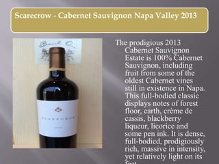 Scarecrow - Cabernet Sauvignon Napa Valley 2013
The prodigious 2013
Cabernet Sauvignon
Estate is 100% Cabernet
Sauvignon, including
fruit from some of the
oldest Cabernet vines
still in existence in Napa.
This full-bodied classic
displays notes of forest
floor, earth, crème de
cassis, blackberry
liqueur, licorice and
some pen ink. It is dense,
full-bodied, prodigiously
rich, massive in intensity,
yet relatively light on its
 