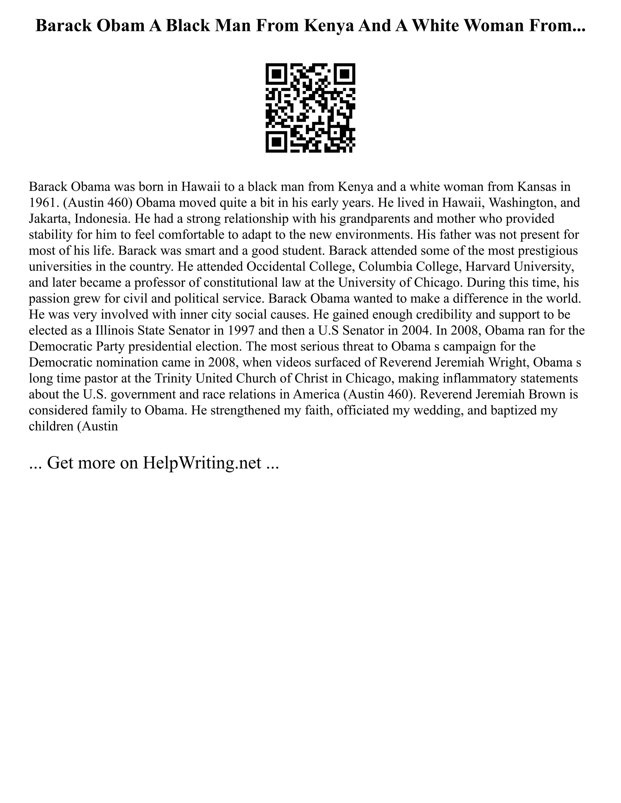Barack Obam A Black Man From Kenya And A White Woman From...
Barack Obama was born in Hawaii to a black man from Kenya and a white woman from Kansas in
1961. (Austin 460) Obama moved quite a bit in his early years. He lived in Hawaii, Washington, and
Jakarta, Indonesia. He had a strong relationship with his grandparents and mother who provided
stability for him to feel comfortable to adapt to the new environments. His father was not present for
most of his life. Barack was smart and a good student. Barack attended some of the most prestigious
universities in the country. He attended Occidental College, Columbia College, Harvard University,
and later became a professor of constitutional law at the University of Chicago. During this time, his
passion grew for civil and political service. Barack Obama wanted to make a difference in the world.
He was very involved with inner city social causes. He gained enough credibility and support to be
elected as a Illinois State Senator in 1997 and then a U.S Senator in 2004. In 2008, Obama ran for the
Democratic Party presidential election. The most serious threat to Obama s campaign for the
Democratic nomination came in 2008, when videos surfaced of Reverend Jeremiah Wright, Obama s
long­time pastor at the Trinity United Church of Christ in Chicago, making inflammatory statements
about the U.S. government and race relations in America (Austin 460). Reverend Jeremiah Brown is
considered family to Obama. He strengthened my faith, officiated my wedding, and baptized my
children (Austin
... Get more on HelpWriting.net ...
 