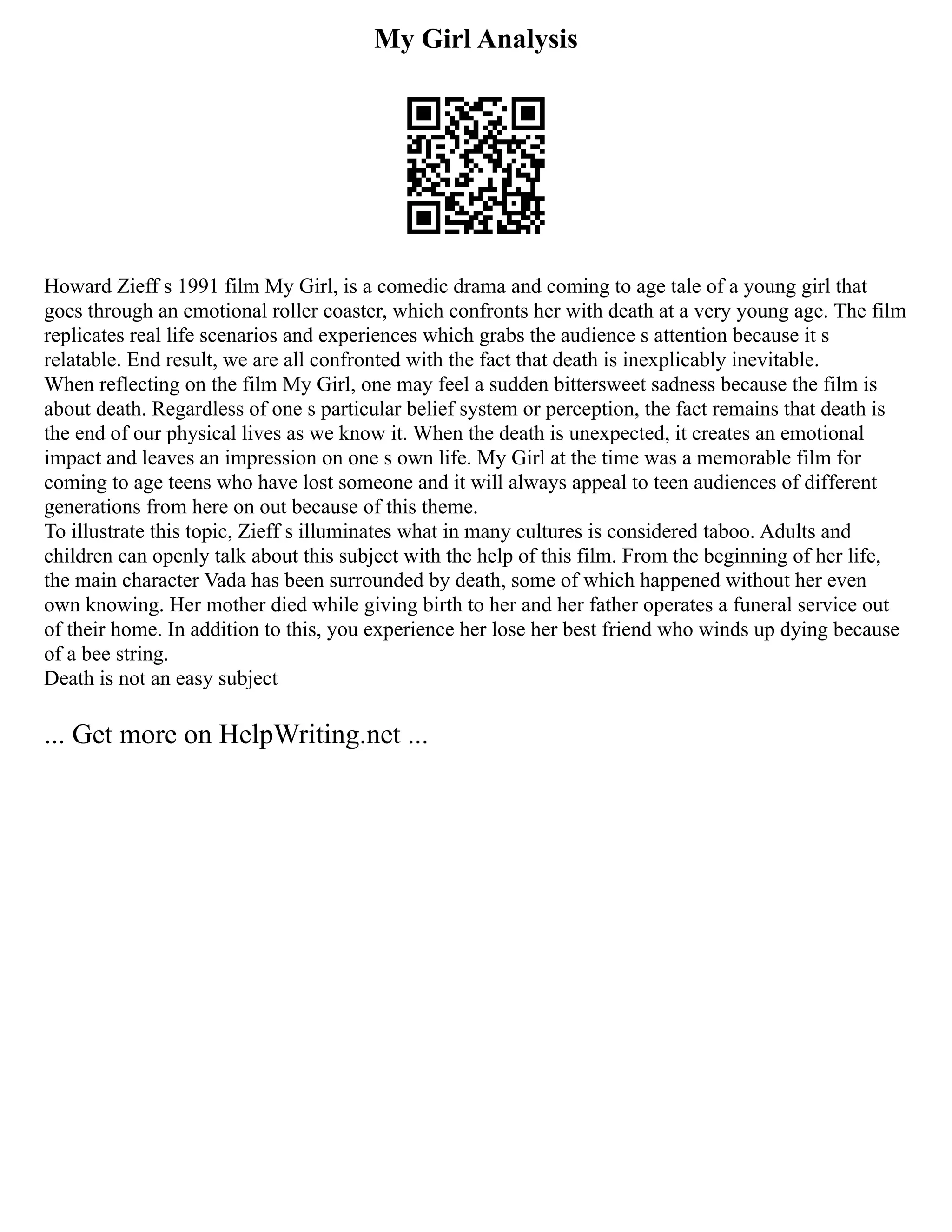 My Girl Analysis
Howard Zieff s 1991 film My Girl, is a comedic drama and coming to age tale of a young girl that
goes through an emotional roller coaster, which confronts her with death at a very young age. The film
replicates real life scenarios and experiences which grabs the audience s attention because it s
relatable. End result, we are all confronted with the fact that death is inexplicably inevitable.
When reflecting on the film My Girl, one may feel a sudden bittersweet sadness because the film is
about death. Regardless of one s particular belief system or perception, the fact remains that death is
the end of our physical lives as we know it. When the death is unexpected, it creates an emotional
impact and leaves an impression on one s own life. My Girl at the time was a memorable film for
coming to age teens who have lost someone and it will always appeal to teen audiences of different
generations from here on out because of this theme.
To illustrate this topic, Zieff s illuminates what in many cultures is considered taboo. Adults and
children can openly talk about this subject with the help of this film. From the beginning of her life,
the main character Vada has been surrounded by death, some of which happened without her even
own knowing. Her mother died while giving birth to her and her father operates a funeral service out
of their home. In addition to this, you experience her lose her best friend who winds up dying because
of a bee string.
Death is not an easy subject
... Get more on HelpWriting.net ...
 