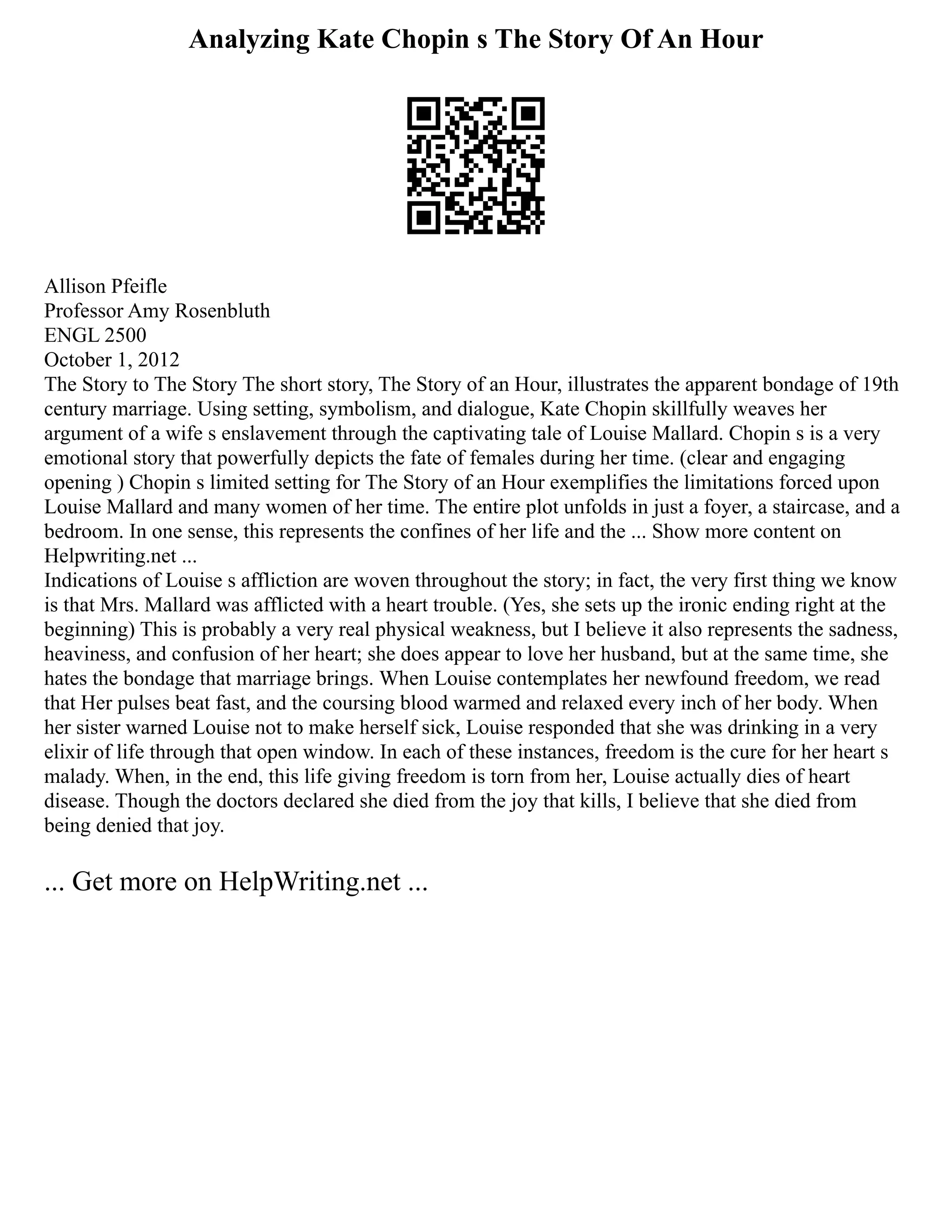 Analyzing Kate Chopin s The Story Of An Hour
Allison Pfeifle
Professor Amy Rosenbluth
ENGL 2500
October 1, 2012
The Story to The Story The short story, The Story of an Hour, illustrates the apparent bondage of 19th
century marriage. Using setting, symbolism, and dialogue, Kate Chopin skillfully weaves her
argument of a wife s enslavement through the captivating tale of Louise Mallard. Chopin s is a very
emotional story that powerfully depicts the fate of females during her time. (clear and engaging
opening ) Chopin s limited setting for The Story of an Hour exemplifies the limitations forced upon
Louise Mallard and many women of her time. The entire plot unfolds in just a foyer, a staircase, and a
bedroom. In one sense, this represents the confines of her life and the ... Show more content on
Helpwriting.net ...
Indications of Louise s affliction are woven throughout the story; in fact, the very first thing we know
is that Mrs. Mallard was afflicted with a heart trouble. (Yes, she sets up the ironic ending right at the
beginning) This is probably a very real physical weakness, but I believe it also represents the sadness,
heaviness, and confusion of her heart; she does appear to love her husband, but at the same time, she
hates the bondage that marriage brings. When Louise contemplates her newfound freedom, we read
that Her pulses beat fast, and the coursing blood warmed and relaxed every inch of her body. When
her sister warned Louise not to make herself sick, Louise responded that she was drinking in a very
elixir of life through that open window. In each of these instances, freedom is the cure for her heart s
malady. When, in the end, this life giving freedom is torn from her, Louise actually dies of heart
disease. Though the doctors declared she died from the joy that kills, I believe that she died from
being denied that joy.
... Get more on HelpWriting.net ...
 