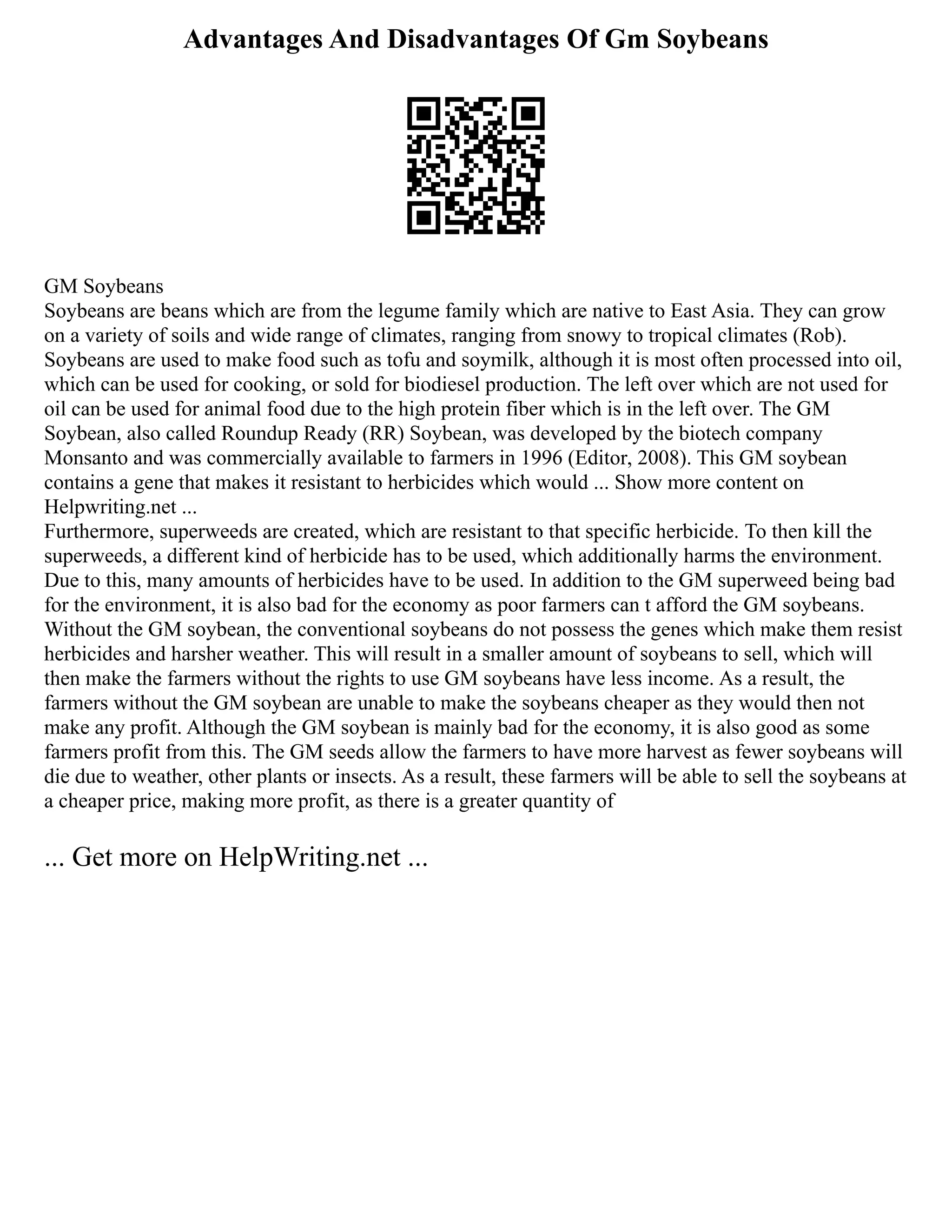 Advantages And Disadvantages Of Gm Soybeans
GM Soybeans
Soybeans are beans which are from the legume family which are native to East Asia. They can grow
on a variety of soils and wide range of climates, ranging from snowy to tropical climates (Rob).
Soybeans are used to make food such as tofu and soymilk, although it is most often processed into oil,
which can be used for cooking, or sold for biodiesel production. The left over which are not used for
oil can be used for animal food due to the high protein fiber which is in the left over. The GM
Soybean, also called Roundup Ready (RR) Soybean, was developed by the biotech company
Monsanto and was commercially available to farmers in 1996 (Editor, 2008). This GM soybean
contains a gene that makes it resistant to herbicides which would ... Show more content on
Helpwriting.net ...
Furthermore, superweeds are created, which are resistant to that specific herbicide. To then kill the
superweeds, a different kind of herbicide has to be used, which additionally harms the environment.
Due to this, many amounts of herbicides have to be used. In addition to the GM superweed being bad
for the environment, it is also bad for the economy as poor farmers can t afford the GM soybeans.
Without the GM soybean, the conventional soybeans do not possess the genes which make them resist
herbicides and harsher weather. This will result in a smaller amount of soybeans to sell, which will
then make the farmers without the rights to use GM soybeans have less income. As a result, the
farmers without the GM soybean are unable to make the soybeans cheaper as they would then not
make any profit. Although the GM soybean is mainly bad for the economy, it is also good as some
farmers profit from this. The GM seeds allow the farmers to have more harvest as fewer soybeans will
die due to weather, other plants or insects. As a result, these farmers will be able to sell the soybeans at
a cheaper price, making more profit, as there is a greater quantity of
... Get more on HelpWriting.net ...
 