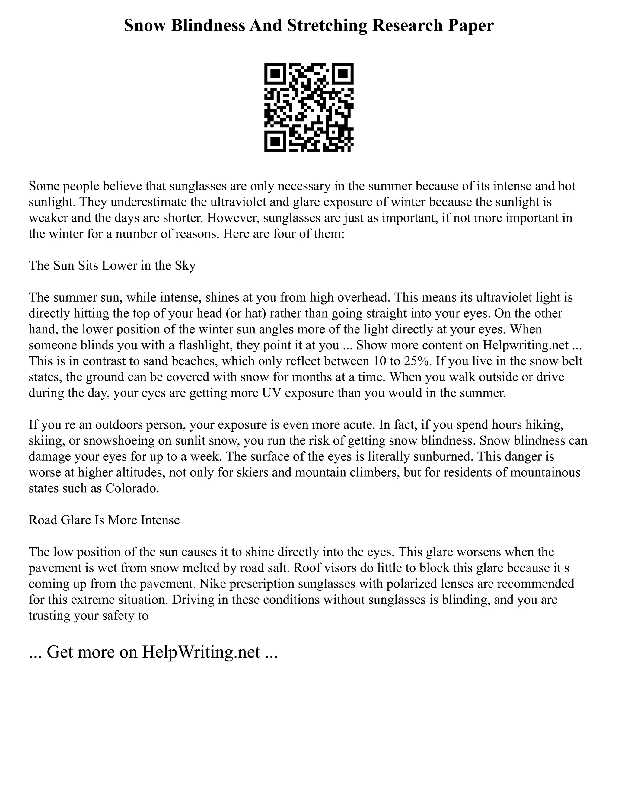 Snow Blindness And Stretching Research Paper
Some people believe that sunglasses are only necessary in the summer because of its intense and hot
sunlight. They underestimate the ultraviolet and glare exposure of winter because the sunlight is
weaker and the days are shorter. However, sunglasses are just as important, if not more important in
the winter for a number of reasons. Here are four of them:
The Sun Sits Lower in the Sky
The summer sun, while intense, shines at you from high overhead. This means its ultraviolet light is
directly hitting the top of your head (or hat) rather than going straight into your eyes. On the other
hand, the lower position of the winter sun angles more of the light directly at your eyes. When
someone blinds you with a flashlight, they point it at you ... Show more content on Helpwriting.net ...
This is in contrast to sand beaches, which only reflect between 10 to 25%. If you live in the snow belt
states, the ground can be covered with snow for months at a time. When you walk outside or drive
during the day, your eyes are getting more UV exposure than you would in the summer.
If you re an outdoors person, your exposure is even more acute. In fact, if you spend hours hiking,
skiing, or snowshoeing on sunlit snow, you run the risk of getting snow blindness. Snow blindness can
damage your eyes for up to a week. The surface of the eyes is literally sunburned. This danger is
worse at higher altitudes, not only for skiers and mountain climbers, but for residents of mountainous
states such as Colorado.
Road Glare Is More Intense
The low position of the sun causes it to shine directly into the eyes. This glare worsens when the
pavement is wet from snow melted by road salt. Roof visors do little to block this glare because it s
coming up from the pavement. Nike prescription sunglasses with polarized lenses are recommended
for this extreme situation. Driving in these conditions without sunglasses is blinding, and you are
trusting your safety to
... Get more on HelpWriting.net ...
 