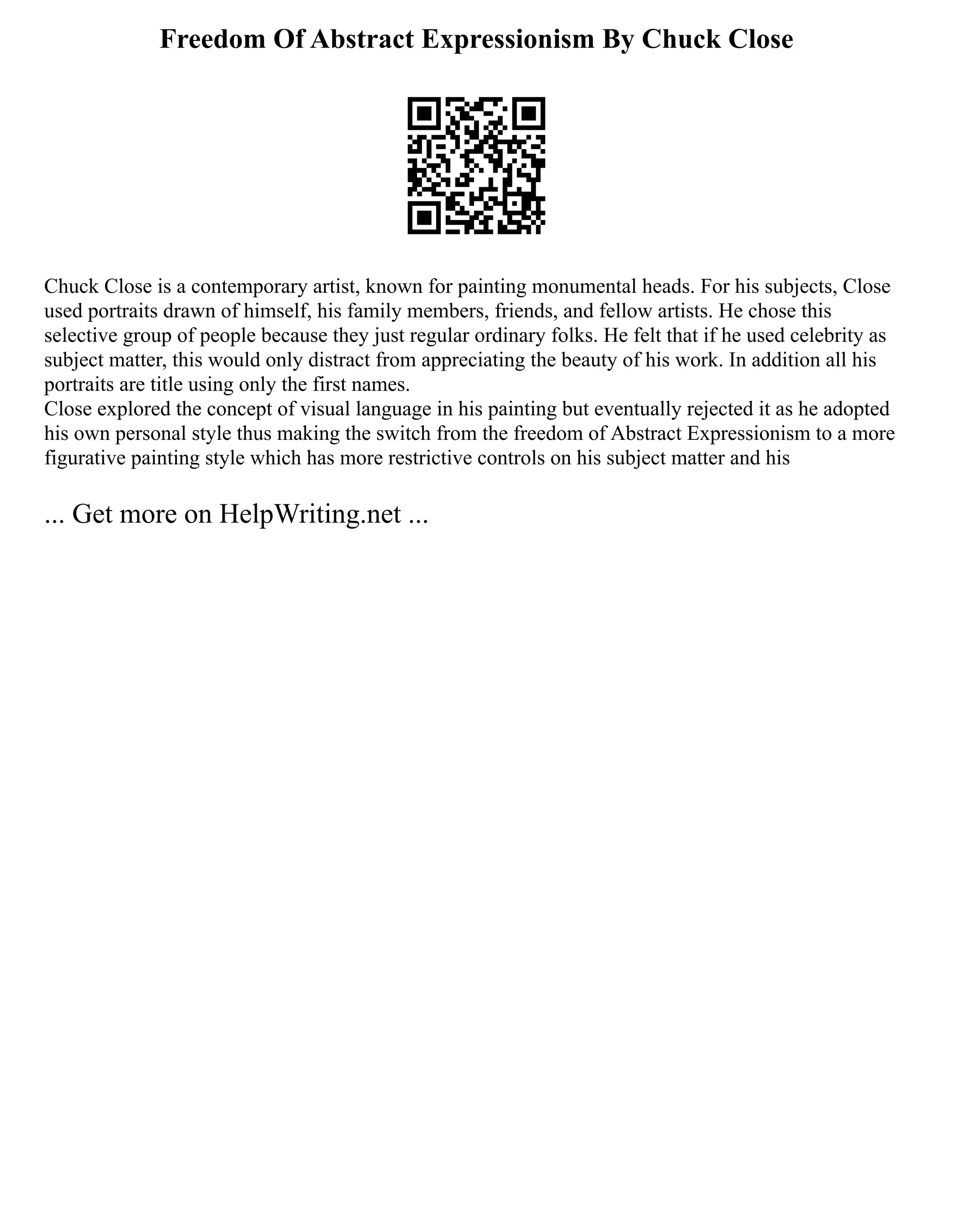 Freedom Of Abstract Expressionism By Chuck Close
Chuck Close is a contemporary artist, known for painting monumental heads. For his subjects, Close
used portraits drawn of himself, his family members, friends, and fellow artists. He chose this
selective group of people because they just regular ordinary folks. He felt that if he used celebrity as
subject matter, this would only distract from appreciating the beauty of his work. In addition all his
portraits are title using only the first names.
Close explored the concept of visual language in his painting but eventually rejected it as he adopted
his own personal style thus making the switch from the freedom of Abstract Expressionism to a more
figurative painting style which has more restrictive controls on his subject matter and his
... Get more on HelpWriting.net ...
 