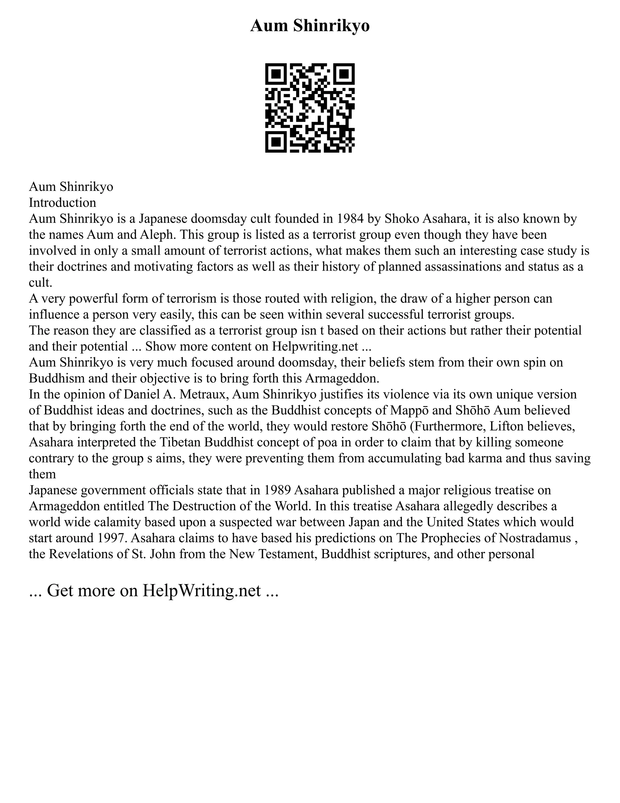 Aum Shinrikyo
Aum Shinrikyo
Introduction
Aum Shinrikyo is a Japanese doomsday cult founded in 1984 by Shoko Asahara, it is also known by
the names Aum and Aleph. This group is listed as a terrorist group even though they have been
involved in only a small amount of terrorist actions, what makes them such an interesting case study is
their doctrines and motivating factors as well as their history of planned assassinations and status as a
cult.
A very powerful form of terrorism is those routed with religion, the draw of a higher person can
influence a person very easily, this can be seen within several successful terrorist groups.
The reason they are classified as a terrorist group isn t based on their actions but rather their potential
and their potential ... Show more content on Helpwriting.net ...
Aum Shinrikyo is very much focused around doomsday, their beliefs stem from their own spin on
Buddhism and their objective is to bring forth this Armageddon.
In the opinion of Daniel A. Metraux, Aum Shinrikyo justifies its violence via its own unique version
of Buddhist ideas and doctrines, such as the Buddhist concepts of Mappō and Shōhō Aum believed
that by bringing forth the end of the world, they would restore Shōhō (Furthermore, Lifton believes,
Asahara interpreted the Tibetan Buddhist concept of poa in order to claim that by killing someone
contrary to the group s aims, they were preventing them from accumulating bad karma and thus saving
them
Japanese government officials state that in 1989 Asahara published a major religious treatise on
Armageddon entitled The Destruction of the World. In this treatise Asahara allegedly describes a
world wide calamity based upon a suspected war between Japan and the United States which would
start around 1997. Asahara claims to have based his predictions on The Prophecies of Nostradamus ,
the Revelations of St. John from the New Testament, Buddhist scriptures, and other personal
... Get more on HelpWriting.net ...
 