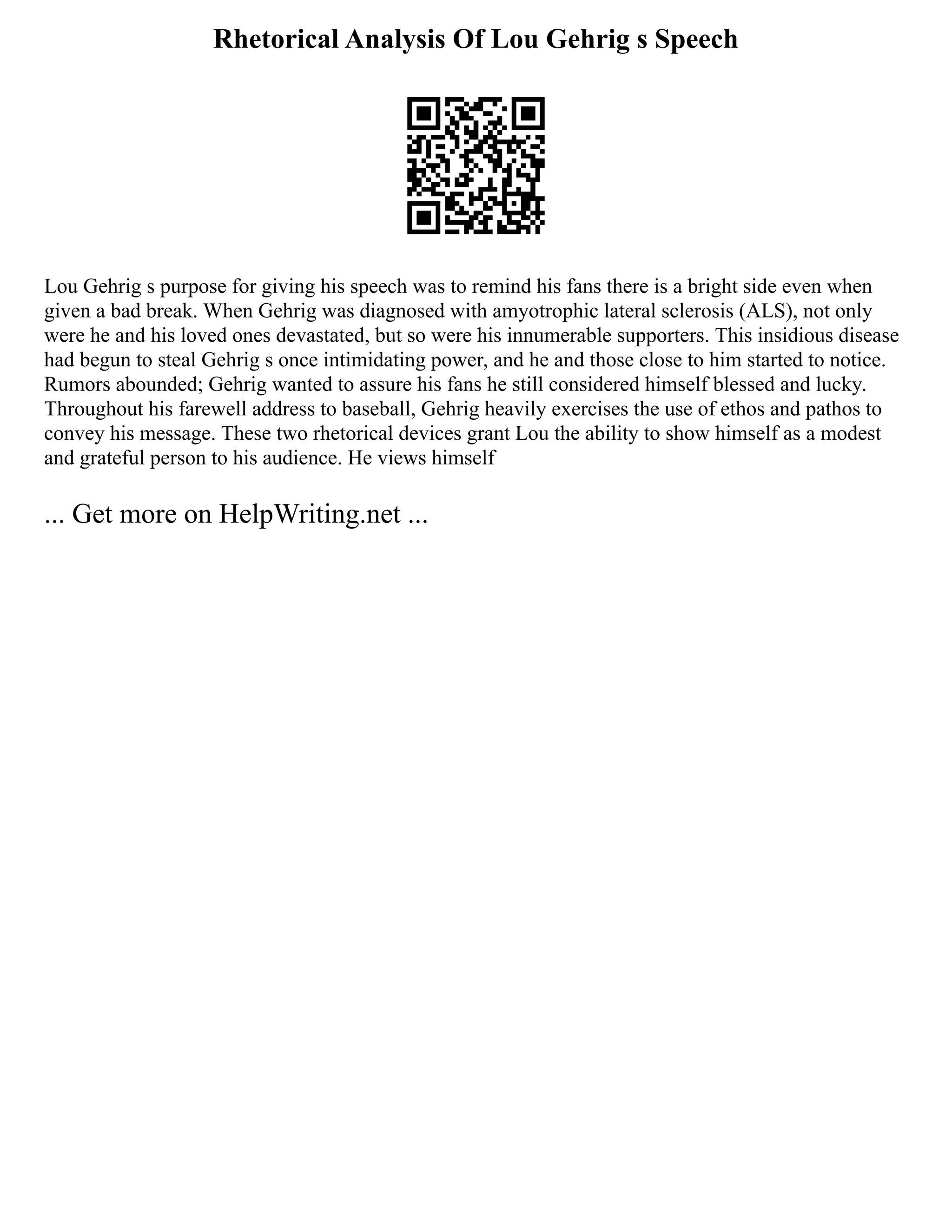 Rhetorical Analysis Of Lou Gehrig s Speech
Lou Gehrig s purpose for giving his speech was to remind his fans there is a bright side even when
given a bad break. When Gehrig was diagnosed with amyotrophic lateral sclerosis (ALS), not only
were he and his loved ones devastated, but so were his innumerable supporters. This insidious disease
had begun to steal Gehrig s once intimidating power, and he and those close to him started to notice.
Rumors abounded; Gehrig wanted to assure his fans he still considered himself blessed and lucky.
Throughout his farewell address to baseball, Gehrig heavily exercises the use of ethos and pathos to
convey his message. These two rhetorical devices grant Lou the ability to show himself as a modest
and grateful person to his audience. He views himself
... Get more on HelpWriting.net ...
 