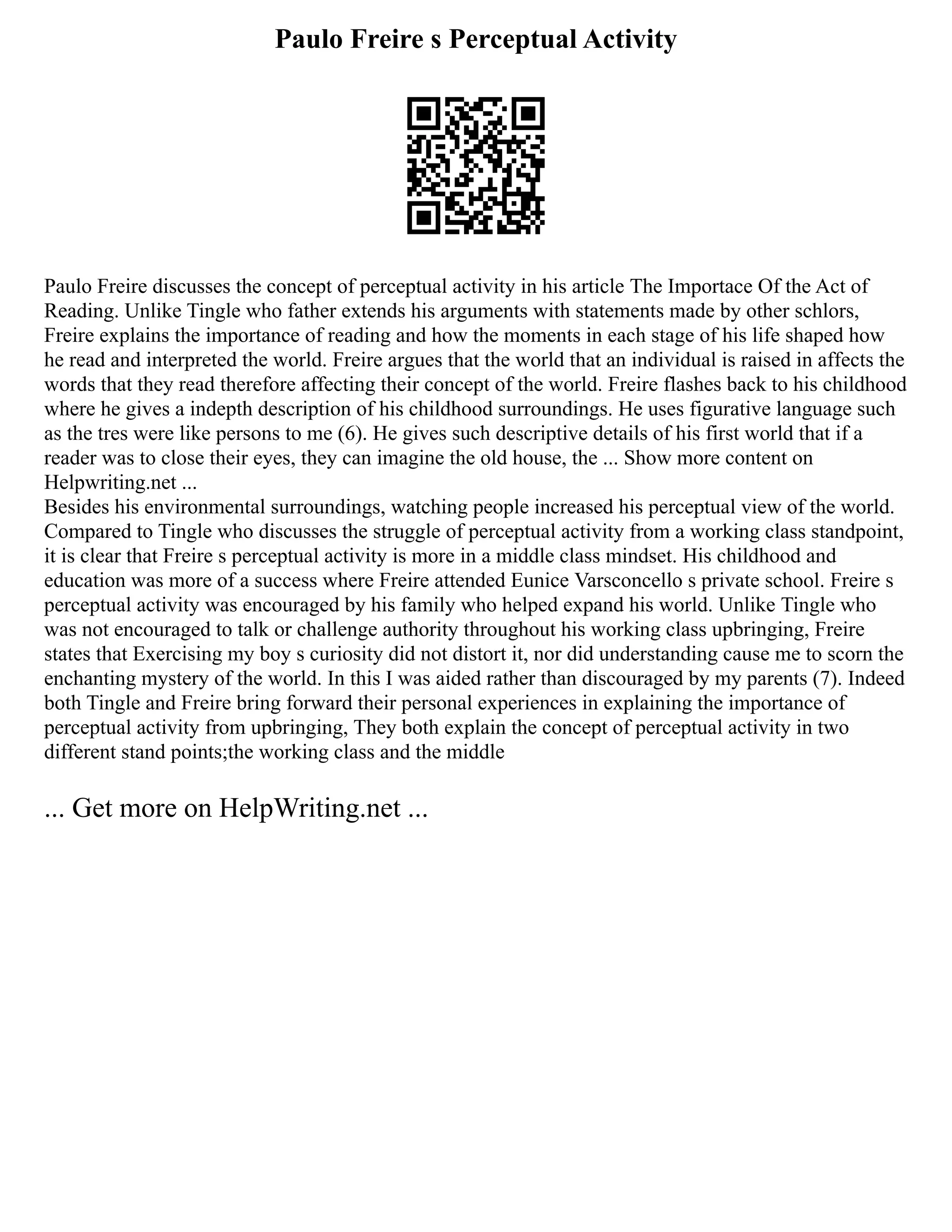 Paulo Freire s Perceptual Activity
Paulo Freire discusses the concept of perceptual activity in his article The Importace Of the Act of
Reading. Unlike Tingle who father extends his arguments with statements made by other schlors,
Freire explains the importance of reading and how the moments in each stage of his life shaped how
he read and interpreted the world. Freire argues that the world that an individual is raised in affects the
words that they read therefore affecting their concept of the world. Freire flashes back to his childhood
where he gives a indepth description of his childhood surroundings. He uses figurative language such
as the tres were like persons to me (6). He gives such descriptive details of his first world that if a
reader was to close their eyes, they can imagine the old house, the ... Show more content on
Helpwriting.net ...
Besides his environmental surroundings, watching people increased his perceptual view of the world.
Compared to Tingle who discusses the struggle of perceptual activity from a working class standpoint,
it is clear that Freire s perceptual activity is more in a middle class mindset. His childhood and
education was more of a success where Freire attended Eunice Varsconcello s private school. Freire s
perceptual activity was encouraged by his family who helped expand his world. Unlike Tingle who
was not encouraged to talk or challenge authority throughout his working class upbringing, Freire
states that Exercising my boy s curiosity did not distort it, nor did understanding cause me to scorn the
enchanting mystery of the world. In this I was aided rather than discouraged by my parents (7). Indeed
both Tingle and Freire bring forward their personal experiences in explaining the importance of
perceptual activity from upbringing, They both explain the concept of perceptual activity in two
different stand points;the working class and the middle
... Get more on HelpWriting.net ...
 