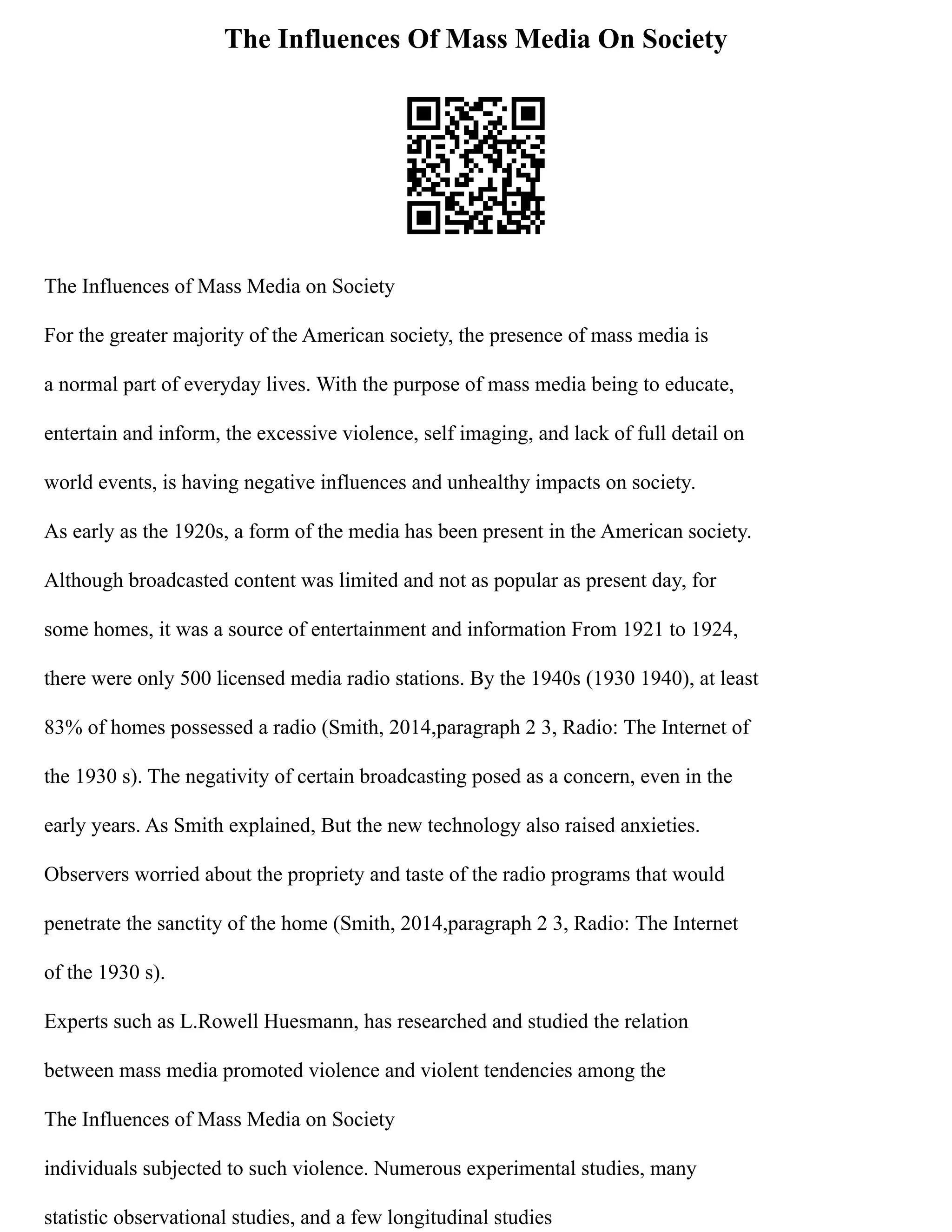 The Influences Of Mass Media On Society
The Influences of Mass Media on Society
For the greater majority of the American society, the presence of mass media is
a normal part of everyday lives. With the purpose of mass media being to educate,
entertain and inform, the excessive violence, self imaging, and lack of full detail on
world events, is having negative influences and unhealthy impacts on society.
As early as the 1920s, a form of the media has been present in the American society.
Although broadcasted content was limited and not as popular as present day, for
some homes, it was a source of entertainment and information From 1921 to 1924,
there were only 500 licensed media radio stations. By the 1940s (1930 1940), at least
83% of homes possessed a radio (Smith, 2014,paragraph 2 3, Radio: The Internet of
the 1930 s). The negativity of certain broadcasting posed as a concern, even in the
early years. As Smith explained, But the new technology also raised anxieties.
Observers worried about the propriety and taste of the radio programs that would
penetrate the sanctity of the home (Smith, 2014,paragraph 2 3, Radio: The Internet
of the 1930 s).
Experts such as L.Rowell Huesmann, has researched and studied the relation
between mass media promoted violence and violent tendencies among the
The Influences of Mass Media on Society
individuals subjected to such violence. Numerous experimental studies, many
statistic observational studies, and a few longitudinal studies
 