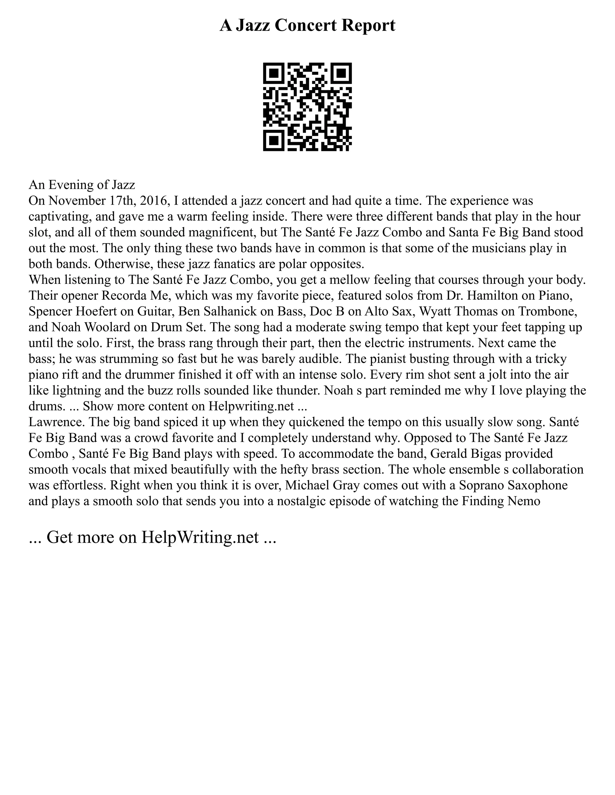 A Jazz Concert Report
An Evening of Jazz
On November 17th, 2016, I attended a jazz concert and had quite a time. The experience was
captivating, and gave me a warm feeling inside. There were three different bands that play in the hour
slot, and all of them sounded magnificent, but The Santé Fe Jazz Combo and Santa Fe Big Band stood
out the most. The only thing these two bands have in common is that some of the musicians play in
both bands. Otherwise, these jazz fanatics are polar opposites.
When listening to The Santé Fe Jazz Combo, you get a mellow feeling that courses through your body.
Their opener Recorda Me, which was my favorite piece, featured solos from Dr. Hamilton on Piano,
Spencer Hoefert on Guitar, Ben Salhanick on Bass, Doc B on Alto Sax, Wyatt Thomas on Trombone,
and Noah Woolard on Drum Set. The song had a moderate swing tempo that kept your feet tapping up
until the solo. First, the brass rang through their part, then the electric instruments. Next came the
bass; he was strumming so fast but he was barely audible. The pianist busting through with a tricky
piano rift and the drummer finished it off with an intense solo. Every rim shot sent a jolt into the air
like lightning and the buzz rolls sounded like thunder. Noah s part reminded me why I love playing the
drums. ... Show more content on Helpwriting.net ...
Lawrence. The big band spiced it up when they quickened the tempo on this usually slow song. Santé
Fe Big Band was a crowd favorite and I completely understand why. Opposed to The Santé Fe Jazz
Combo , Santé Fe Big Band plays with speed. To accommodate the band, Gerald Bigas provided
smooth vocals that mixed beautifully with the hefty brass section. The whole ensemble s collaboration
was effortless. Right when you think it is over, Michael Gray comes out with a Soprano Saxophone
and plays a smooth solo that sends you into a nostalgic episode of watching the Finding Nemo
... Get more on HelpWriting.net ...
 