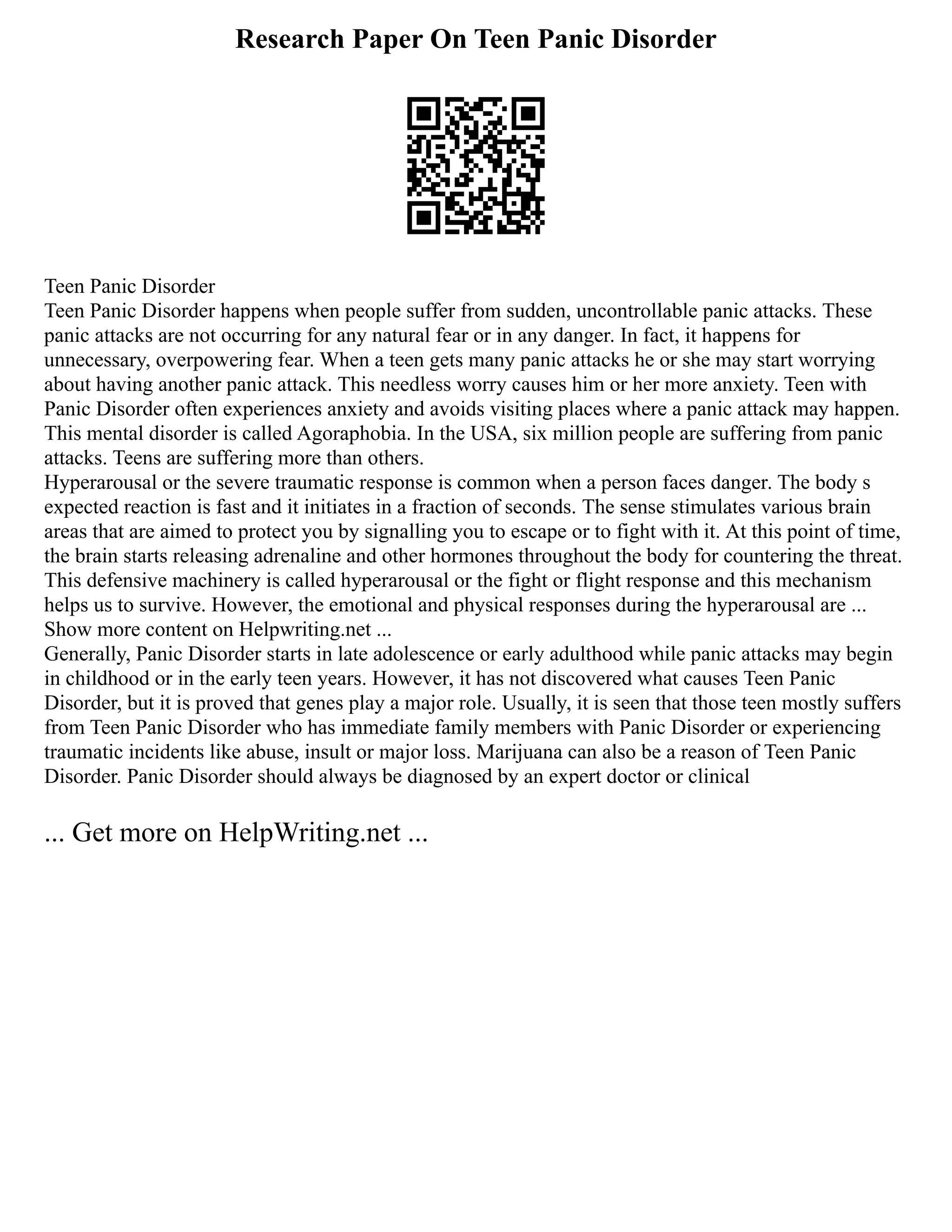 Research Paper On Teen Panic Disorder
Teen Panic Disorder
Teen Panic Disorder happens when people suffer from sudden, uncontrollable panic attacks. These
panic attacks are not occurring for any natural fear or in any danger. In fact, it happens for
unnecessary, overpowering fear. When a teen gets many panic attacks he or she may start worrying
about having another panic attack. This needless worry causes him or her more anxiety. Teen with
Panic Disorder often experiences anxiety and avoids visiting places where a panic attack may happen.
This mental disorder is called Agoraphobia. In the USA, six million people are suffering from panic
attacks. Teens are suffering more than others.
Hyperarousal or the severe traumatic response is common when a person faces danger. The body s
expected reaction is fast and it initiates in a fraction of seconds. The sense stimulates various brain
areas that are aimed to protect you by signalling you to escape or to fight with it. At this point of time,
the brain starts releasing adrenaline and other hormones throughout the body for countering the threat.
This defensive machinery is called hyperarousal or the fight or flight response and this mechanism
helps us to survive. However, the emotional and physical responses during the hyperarousal are ...
Show more content on Helpwriting.net ...
Generally, Panic Disorder starts in late adolescence or early adulthood while panic attacks may begin
in childhood or in the early teen years. However, it has not discovered what causes Teen Panic
Disorder, but it is proved that genes play a major role. Usually, it is seen that those teen mostly suffers
from Teen Panic Disorder who has immediate family members with Panic Disorder or experiencing
traumatic incidents like abuse, insult or major loss. Marijuana can also be a reason of Teen Panic
Disorder. Panic Disorder should always be diagnosed by an expert doctor or clinical
... Get more on HelpWriting.net ...
 