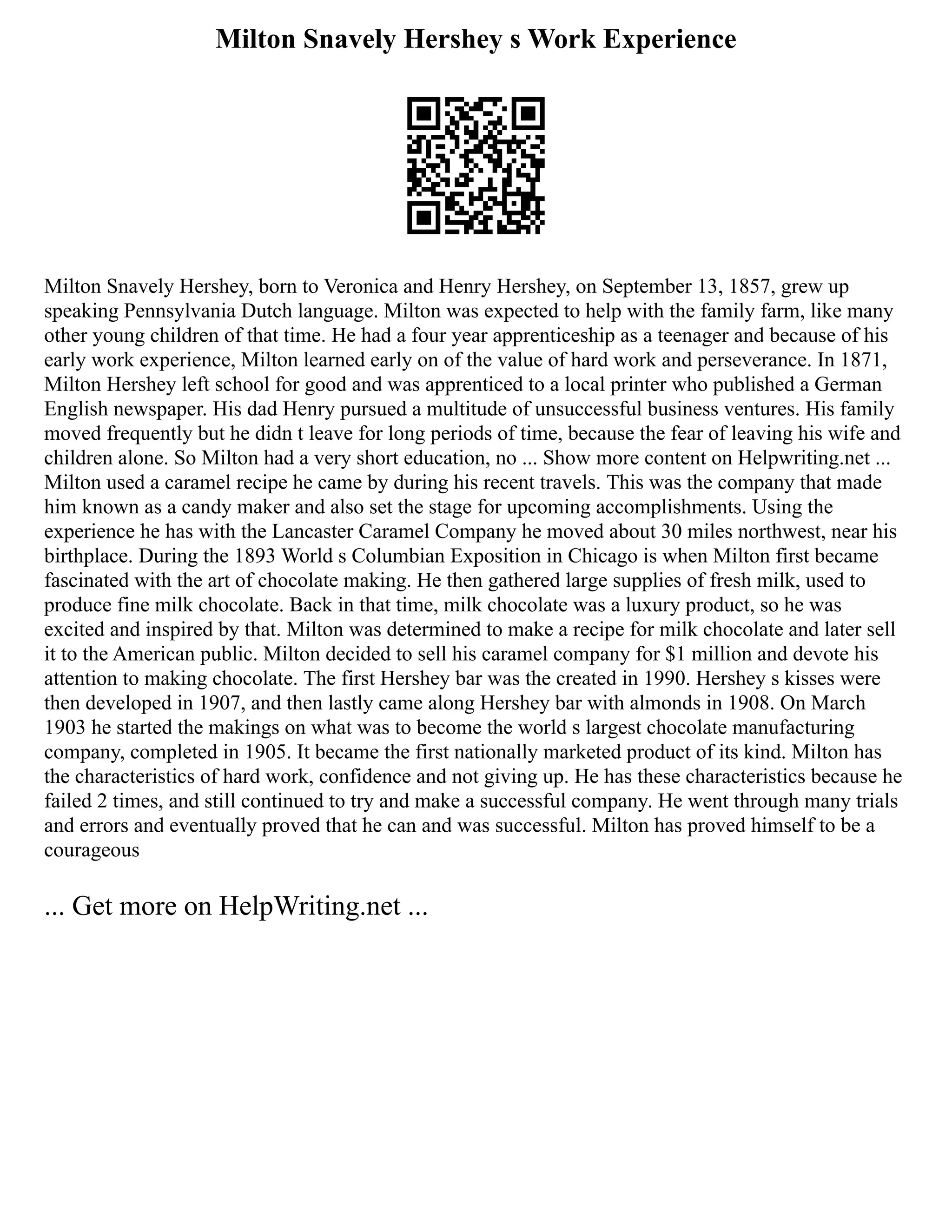 Milton Snavely Hershey s Work Experience
Milton Snavely Hershey, born to Veronica and Henry Hershey, on September 13, 1857, grew up
speaking Pennsylvania Dutch language. Milton was expected to help with the family farm, like many
other young children of that time. He had a four year apprenticeship as a teenager and because of his
early work experience, Milton learned early on of the value of hard work and perseverance. In 1871,
Milton Hershey left school for good and was apprenticed to a local printer who published a German
English newspaper. His dad Henry pursued a multitude of unsuccessful business ventures. His family
moved frequently but he didn t leave for long periods of time, because the fear of leaving his wife and
children alone. So Milton had a very short education, no ... Show more content on Helpwriting.net ...
Milton used a caramel recipe he came by during his recent travels. This was the company that made
him known as a candy maker and also set the stage for upcoming accomplishments. Using the
experience he has with the Lancaster Caramel Company he moved about 30 miles northwest, near his
birthplace. During the 1893 World s Columbian Exposition in Chicago is when Milton first became
fascinated with the art of chocolate making. He then gathered large supplies of fresh milk, used to
produce fine milk chocolate. Back in that time, milk chocolate was a luxury product, so he was
excited and inspired by that. Milton was determined to make a recipe for milk chocolate and later sell
it to the American public. Milton decided to sell his caramel company for $1 million and devote his
attention to making chocolate. The first Hershey bar was the created in 1990. Hershey s kisses were
then developed in 1907, and then lastly came along Hershey bar with almonds in 1908. On March
1903 he started the makings on what was to become the world s largest chocolate manufacturing
company, completed in 1905. It became the first nationally marketed product of its kind. Milton has
the characteristics of hard work, confidence and not giving up. He has these characteristics because he
failed 2 times, and still continued to try and make a successful company. He went through many trials
and errors and eventually proved that he can and was successful. Milton has proved himself to be a
courageous
... Get more on HelpWriting.net ...
 
