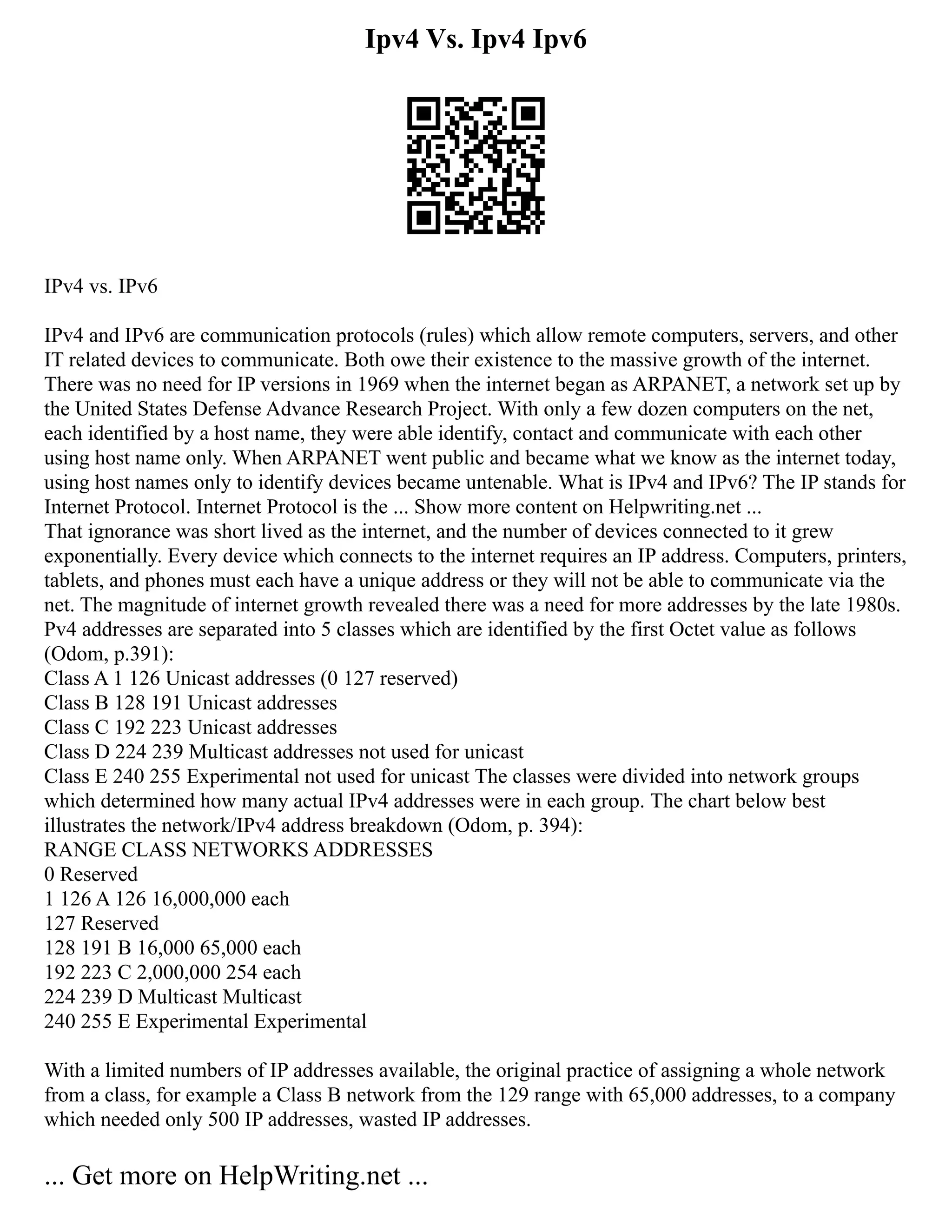 Ipv4 Vs. Ipv4 Ipv6
IPv4 vs. IPv6
IPv4 and IPv6 are communication protocols (rules) which allow remote computers, servers, and other
IT related devices to communicate. Both owe their existence to the massive growth of the internet.
There was no need for IP versions in 1969 when the internet began as ARPANET, a network set up by
the United States Defense Advance Research Project. With only a few dozen computers on the net,
each identified by a host name, they were able identify, contact and communicate with each other
using host name only. When ARPANET went public and became what we know as the internet today,
using host names only to identify devices became untenable. What is IPv4 and IPv6? The IP stands for
Internet Protocol. Internet Protocol is the ... Show more content on Helpwriting.net ...
That ignorance was short lived as the internet, and the number of devices connected to it grew
exponentially. Every device which connects to the internet requires an IP address. Computers, printers,
tablets, and phones must each have a unique address or they will not be able to communicate via the
net. The magnitude of internet growth revealed there was a need for more addresses by the late 1980s.
Pv4 addresses are separated into 5 classes which are identified by the first Octet value as follows
(Odom, p.391):
Class A 1 126 Unicast addresses (0 127 reserved)
Class B 128 191 Unicast addresses
Class C 192 223 Unicast addresses
Class D 224 239 Multicast addresses not used for unicast
Class E 240 255 Experimental not used for unicast The classes were divided into network groups
which determined how many actual IPv4 addresses were in each group. The chart below best
illustrates the network/IPv4 address breakdown (Odom, p. 394):
RANGE CLASS NETWORKS ADDRESSES
0 Reserved
1 126 A 126 16,000,000 each
127 Reserved
128 191 B 16,000 65,000 each
192 223 C 2,000,000 254 each
224 239 D Multicast Multicast
240 255 E Experimental Experimental
With a limited numbers of IP addresses available, the original practice of assigning a whole network
from a class, for example a Class B network from the 129 range with 65,000 addresses, to a company
which needed only 500 IP addresses, wasted IP addresses.
... Get more on HelpWriting.net ...
 
