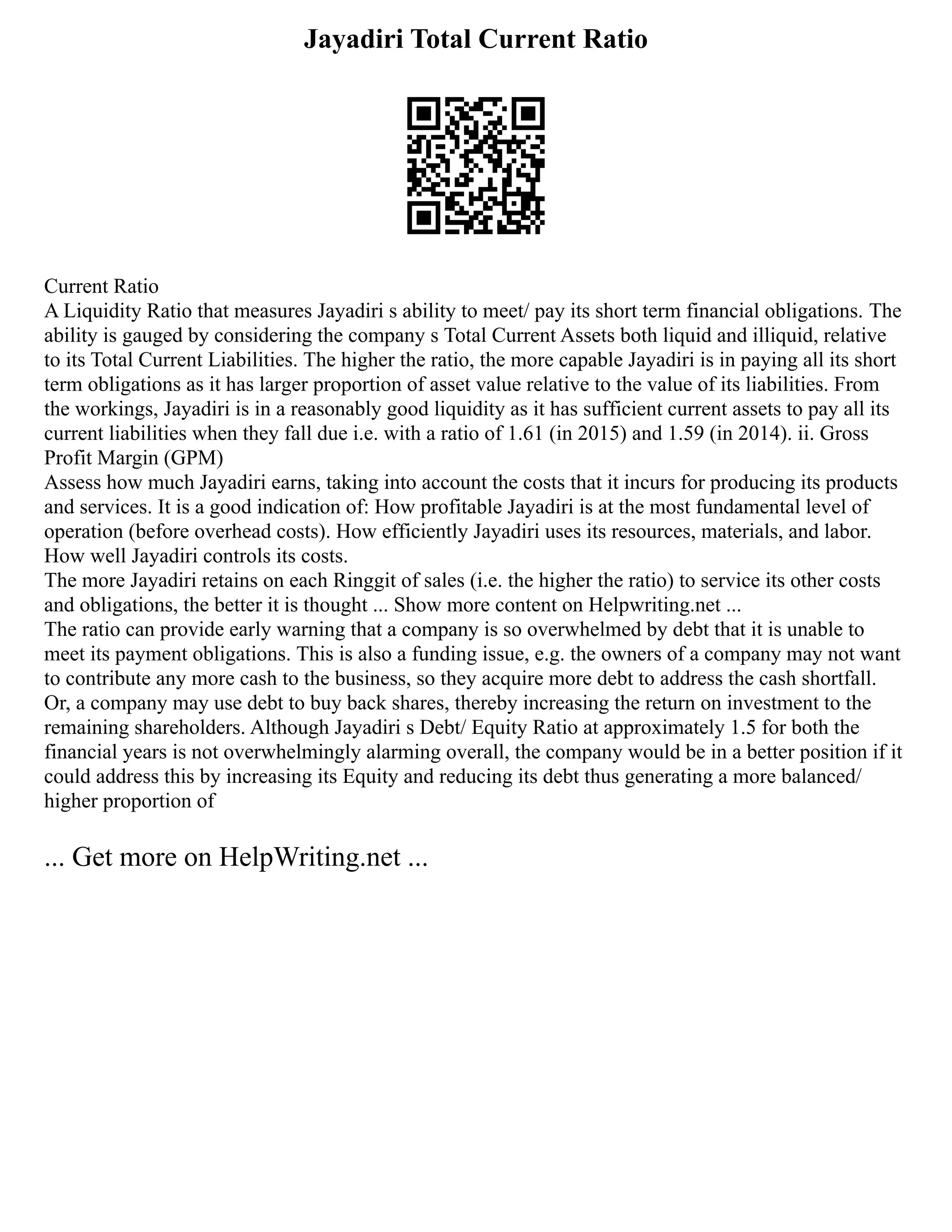 Jayadiri Total Current Ratio
Current Ratio
A Liquidity Ratio that measures Jayadiri s ability to meet/ pay its short term financial obligations. The
ability is gauged by considering the company s Total Current Assets both liquid and illiquid, relative
to its Total Current Liabilities. The higher the ratio, the more capable Jayadiri is in paying all its short
term obligations as it has larger proportion of asset value relative to the value of its liabilities. From
the workings, Jayadiri is in a reasonably good liquidity as it has sufficient current assets to pay all its
current liabilities when they fall due i.e. with a ratio of 1.61 (in 2015) and 1.59 (in 2014). ii. Gross
Profit Margin (GPM)
Assess how much Jayadiri earns, taking into account the costs that it incurs for producing its products
and services. It is a good indication of: How profitable Jayadiri is at the most fundamental level of
operation (before overhead costs). How efficiently Jayadiri uses its resources, materials, and labor.
How well Jayadiri controls its costs.
The more Jayadiri retains on each Ringgit of sales (i.e. the higher the ratio) to service its other costs
and obligations, the better it is thought ... Show more content on Helpwriting.net ...
The ratio can provide early warning that a company is so overwhelmed by debt that it is unable to
meet its payment obligations. This is also a funding issue, e.g. the owners of a company may not want
to contribute any more cash to the business, so they acquire more debt to address the cash shortfall.
Or, a company may use debt to buy back shares, thereby increasing the return on investment to the
remaining shareholders. Although Jayadiri s Debt/ Equity Ratio at approximately 1.5 for both the
financial years is not overwhelmingly alarming overall, the company would be in a better position if it
could address this by increasing its Equity and reducing its debt thus generating a more balanced/
higher proportion of
... Get more on HelpWriting.net ...
 