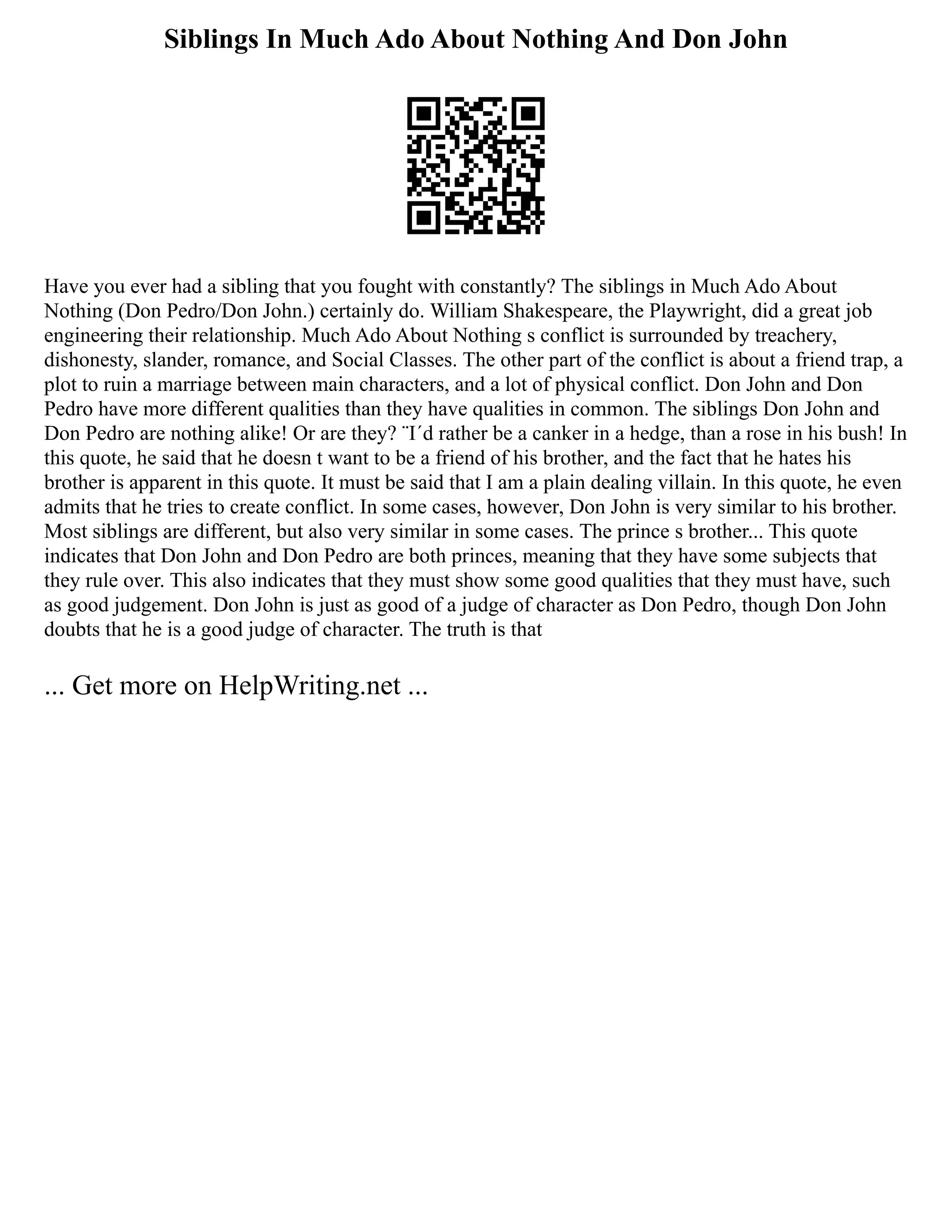 Siblings In Much Ado About Nothing And Don John
Have you ever had a sibling that you fought with constantly? The siblings in Much Ado About
Nothing (Don Pedro/Don John.) certainly do. William Shakespeare, the Playwright, did a great job
engineering their relationship. Much Ado About Nothing s conflict is surrounded by treachery,
dishonesty, slander, romance, and Social Classes. The other part of the conflict is about a friend trap, a
plot to ruin a marriage between main characters, and a lot of physical conflict. Don John and Don
Pedro have more different qualities than they have qualities in common. The siblings Don John and
Don Pedro are nothing alike! Or are they? ¨I´d rather be a canker in a hedge, than a rose in his bush! In
this quote, he said that he doesn t want to be a friend of his brother, and the fact that he hates his
brother is apparent in this quote. It must be said that I am a plain dealing villain. In this quote, he even
admits that he tries to create conflict. In some cases, however, Don John is very similar to his brother.
Most siblings are different, but also very similar in some cases. The prince s brother... This quote
indicates that Don John and Don Pedro are both princes, meaning that they have some subjects that
they rule over. This also indicates that they must show some good qualities that they must have, such
as good judgement. Don John is just as good of a judge of character as Don Pedro, though Don John
doubts that he is a good judge of character. The truth is that
... Get more on HelpWriting.net ...
 