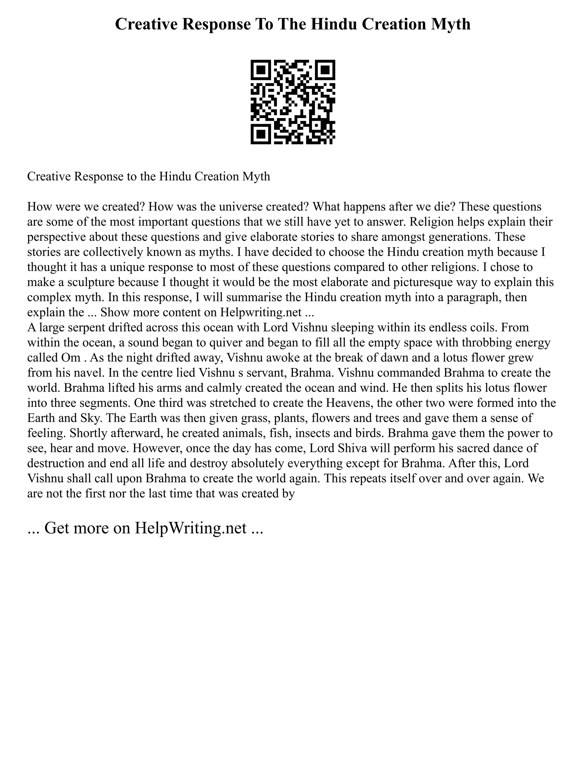 Creative Response To The Hindu Creation Myth
Creative Response to the Hindu Creation Myth
How were we created? How was the universe created? What happens after we die? These questions
are some of the most important questions that we still have yet to answer. Religion helps explain their
perspective about these questions and give elaborate stories to share amongst generations. These
stories are collectively known as myths. I have decided to choose the Hindu creation myth because I
thought it has a unique response to most of these questions compared to other religions. I chose to
make a sculpture because I thought it would be the most elaborate and picturesque way to explain this
complex myth. In this response, I will summarise the Hindu creation myth into a paragraph, then
explain the ... Show more content on Helpwriting.net ...
A large serpent drifted across this ocean with Lord Vishnu sleeping within its endless coils. From
within the ocean, a sound began to quiver and began to fill all the empty space with throbbing energy
called Om . As the night drifted away, Vishnu awoke at the break of dawn and a lotus flower grew
from his navel. In the centre lied Vishnu s servant, Brahma. Vishnu commanded Brahma to create the
world. Brahma lifted his arms and calmly created the ocean and wind. He then splits his lotus flower
into three segments. One third was stretched to create the Heavens, the other two were formed into the
Earth and Sky. The Earth was then given grass, plants, flowers and trees and gave them a sense of
feeling. Shortly afterward, he created animals, fish, insects and birds. Brahma gave them the power to
see, hear and move. However, once the day has come, Lord Shiva will perform his sacred dance of
destruction and end all life and destroy absolutely everything except for Brahma. After this, Lord
Vishnu shall call upon Brahma to create the world again. This repeats itself over and over again. We
are not the first nor the last time that was created by
... Get more on HelpWriting.net ...
 