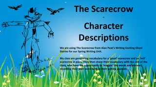 The Scarecrow
-

Character
Descriptions
We are using The Scarecrow from Alan Peat’s Writing Exciting Ghost
Stories for our Spring Writing Unit.
My class are generating vocabulary for a ‘good’ scarecrow and an ‘evil’
scarecrow in pairs. They then share their vocabulary with the rest of the
class, who have the opportunity to ‘magpie’ the words and phrases,
recording their own word bank in their writing journals.

 