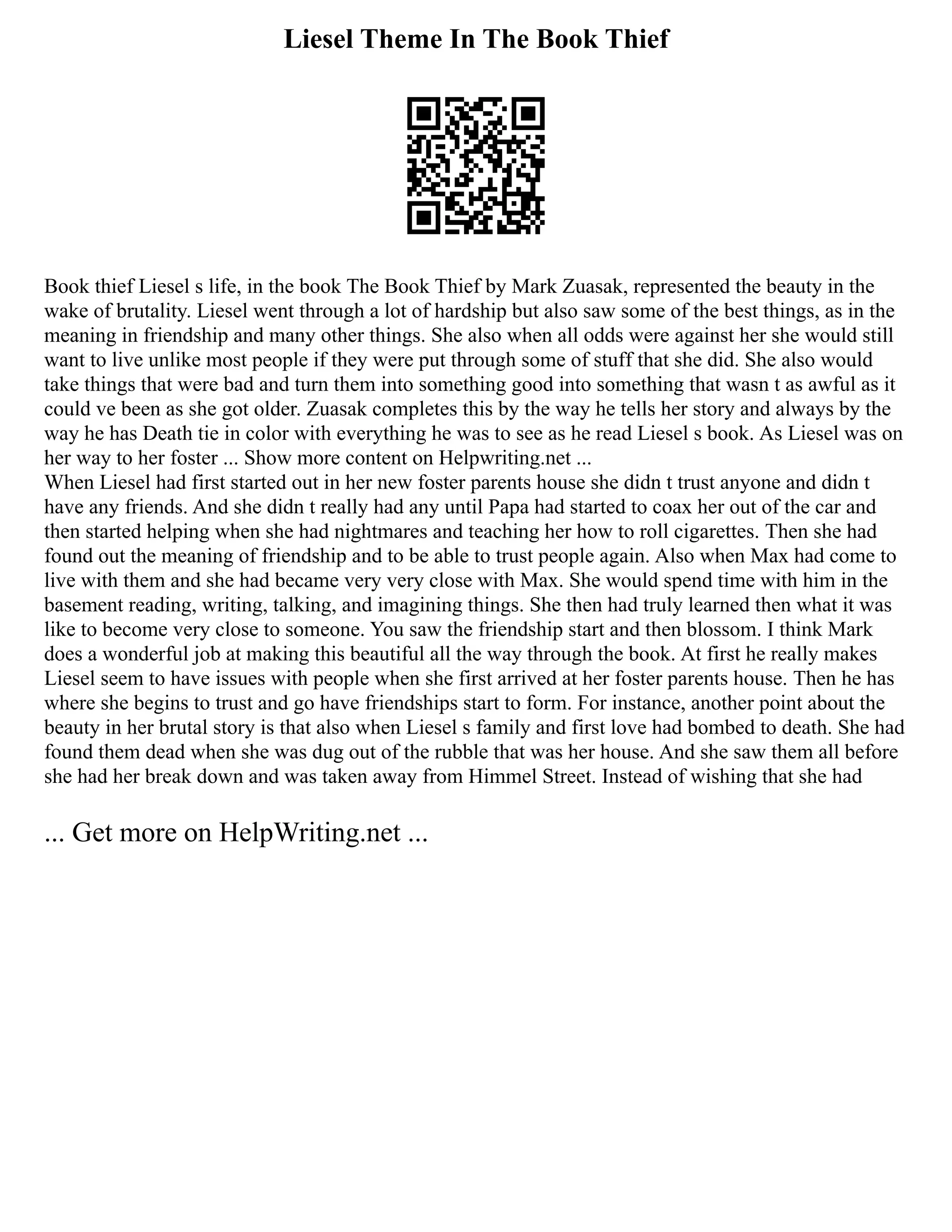 Liesel Theme In The Book Thief
Book thief Liesel s life, in the book The Book Thief by Mark Zuasak, represented the beauty in the
wake of brutality. Liesel went through a lot of hardship but also saw some of the best things, as in the
meaning in friendship and many other things. She also when all odds were against her she would still
want to live unlike most people if they were put through some of stuff that she did. She also would
take things that were bad and turn them into something good into something that wasn t as awful as it
could ve been as she got older. Zuasak completes this by the way he tells her story and always by the
way he has Death tie in color with everything he was to see as he read Liesel s book. As Liesel was on
her way to her foster ... Show more content on Helpwriting.net ...
When Liesel had first started out in her new foster parents house she didn t trust anyone and didn t
have any friends. And she didn t really had any until Papa had started to coax her out of the car and
then started helping when she had nightmares and teaching her how to roll cigarettes. Then she had
found out the meaning of friendship and to be able to trust people again. Also when Max had come to
live with them and she had became very very close with Max. She would spend time with him in the
basement reading, writing, talking, and imagining things. She then had truly learned then what it was
like to become very close to someone. You saw the friendship start and then blossom. I think Mark
does a wonderful job at making this beautiful all the way through the book. At first he really makes
Liesel seem to have issues with people when she first arrived at her foster parents house. Then he has
where she begins to trust and go have friendships start to form. For instance, another point about the
beauty in her brutal story is that also when Liesel s family and first love had bombed to death. She had
found them dead when she was dug out of the rubble that was her house. And she saw them all before
she had her break down and was taken away from Himmel Street. Instead of wishing that she had
... Get more on HelpWriting.net ...
 