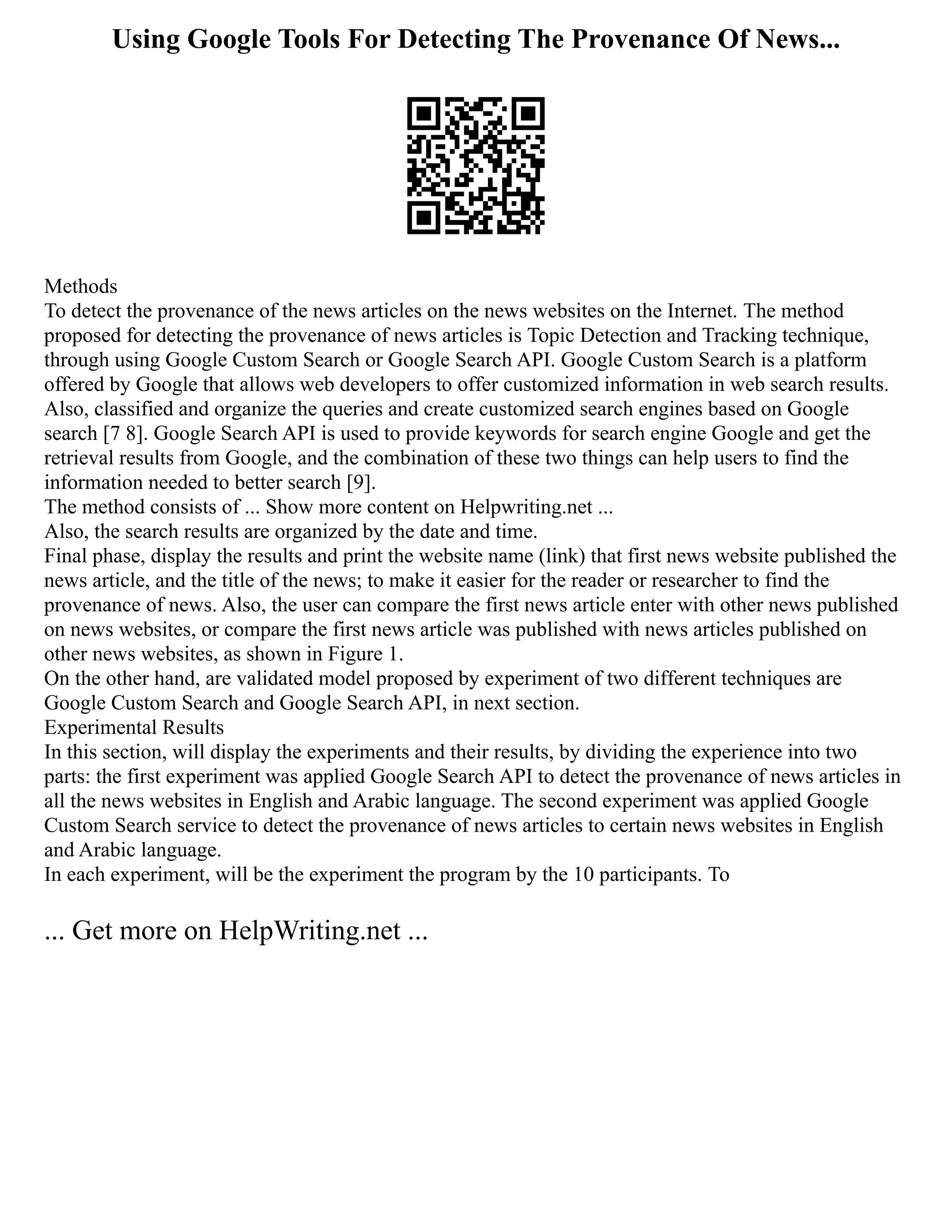 Using Google Tools For Detecting The Provenance Of News...
Methods
To detect the provenance of the news articles on the news websites on the Internet. The method
proposed for detecting the provenance of news articles is Topic Detection and Tracking technique,
through using Google Custom Search or Google Search API. Google Custom Search is a platform
offered by Google that allows web developers to offer customized information in web search results.
Also, classified and organize the queries and create customized search engines based on Google
search [7 8]. Google Search API is used to provide keywords for search engine Google and get the
retrieval results from Google, and the combination of these two things can help users to find the
information needed to better search [9].
The method consists of ... Show more content on Helpwriting.net ...
Also, the search results are organized by the date and time.
Final phase, display the results and print the website name (link) that first news website published the
news article, and the title of the news; to make it easier for the reader or researcher to find the
provenance of news. Also, the user can compare the first news article enter with other news published
on news websites, or compare the first news article was published with news articles published on
other news websites, as shown in Figure 1.
On the other hand, are validated model proposed by experiment of two different techniques are
Google Custom Search and Google Search API, in next section.
Experimental Results
In this section, will display the experiments and their results, by dividing the experience into two
parts: the first experiment was applied Google Search API to detect the provenance of news articles in
all the news websites in English and Arabic language. The second experiment was applied Google
Custom Search service to detect the provenance of news articles to certain news websites in English
and Arabic language.
In each experiment, will be the experiment the program by the 10 participants. To
... Get more on HelpWriting.net ...
 