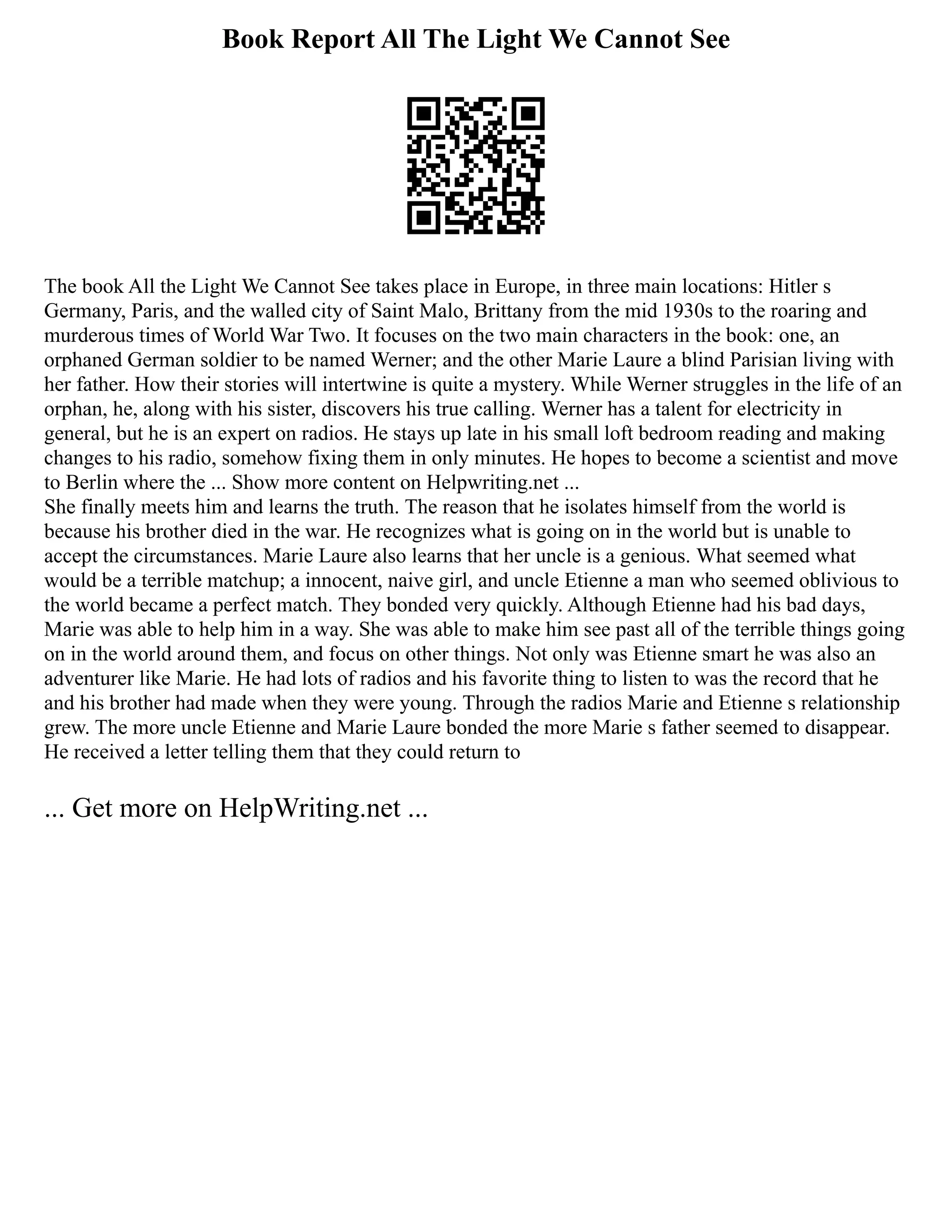 Book Report All The Light We Cannot See
The book All the Light We Cannot See takes place in Europe, in three main locations: Hitler s
Germany, Paris, and the walled city of Saint Malo, Brittany from the mid 1930s to the roaring and
murderous times of World War Two. It focuses on the two main characters in the book: one, an
orphaned German soldier to be named Werner; and the other Marie Laure a blind Parisian living with
her father. How their stories will intertwine is quite a mystery. While Werner struggles in the life of an
orphan, he, along with his sister, discovers his true calling. Werner has a talent for electricity in
general, but he is an expert on radios. He stays up late in his small loft bedroom reading and making
changes to his radio, somehow fixing them in only minutes. He hopes to become a scientist and move
to Berlin where the ... Show more content on Helpwriting.net ...
She finally meets him and learns the truth. The reason that he isolates himself from the world is
because his brother died in the war. He recognizes what is going on in the world but is unable to
accept the circumstances. Marie Laure also learns that her uncle is a genious. What seemed what
would be a terrible matchup; a innocent, naive girl, and uncle Etienne a man who seemed oblivious to
the world became a perfect match. They bonded very quickly. Although Etienne had his bad days,
Marie was able to help him in a way. She was able to make him see past all of the terrible things going
on in the world around them, and focus on other things. Not only was Etienne smart he was also an
adventurer like Marie. He had lots of radios and his favorite thing to listen to was the record that he
and his brother had made when they were young. Through the radios Marie and Etienne s relationship
grew. The more uncle Etienne and Marie Laure bonded the more Marie s father seemed to disappear.
He received a letter telling them that they could return to
... Get more on HelpWriting.net ...
 
