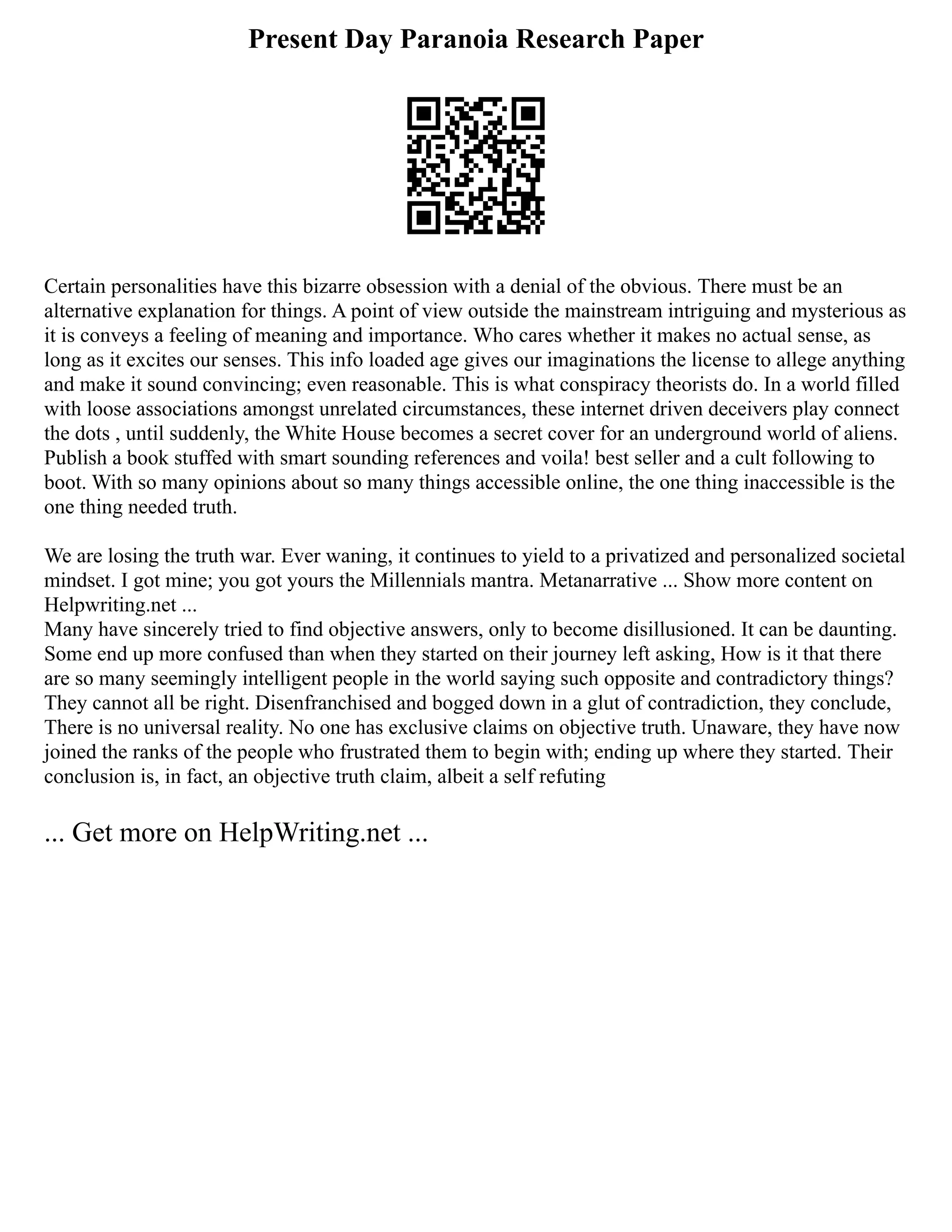 Present Day Paranoia Research Paper
Certain personalities have this bizarre obsession with a denial of the obvious. There must be an
alternative explanation for things. A point of view outside the mainstream intriguing and mysterious as
it is conveys a feeling of meaning and importance. Who cares whether it makes no actual sense, as
long as it excites our senses. This info loaded age gives our imaginations the license to allege anything
and make it sound convincing; even reasonable. This is what conspiracy theorists do. In a world filled
with loose associations amongst unrelated circumstances, these internet driven deceivers play connect
the dots , until suddenly, the White House becomes a secret cover for an underground world of aliens.
Publish a book stuffed with smart sounding references and voila! best seller and a cult following to
boot. With so many opinions about so many things accessible online, the one thing inaccessible is the
one thing needed truth.
We are losing the truth war. Ever waning, it continues to yield to a privatized and personalized societal
mindset. I got mine; you got yours the Millennials mantra. Metanarrative ... Show more content on
Helpwriting.net ...
Many have sincerely tried to find objective answers, only to become disillusioned. It can be daunting.
Some end up more confused than when they started on their journey left asking, How is it that there
are so many seemingly intelligent people in the world saying such opposite and contradictory things?
They cannot all be right. Disenfranchised and bogged down in a glut of contradiction, they conclude,
There is no universal reality. No one has exclusive claims on objective truth. Unaware, they have now
joined the ranks of the people who frustrated them to begin with; ending up where they started. Their
conclusion is, in fact, an objective truth claim, albeit a self refuting
... Get more on HelpWriting.net ...
 