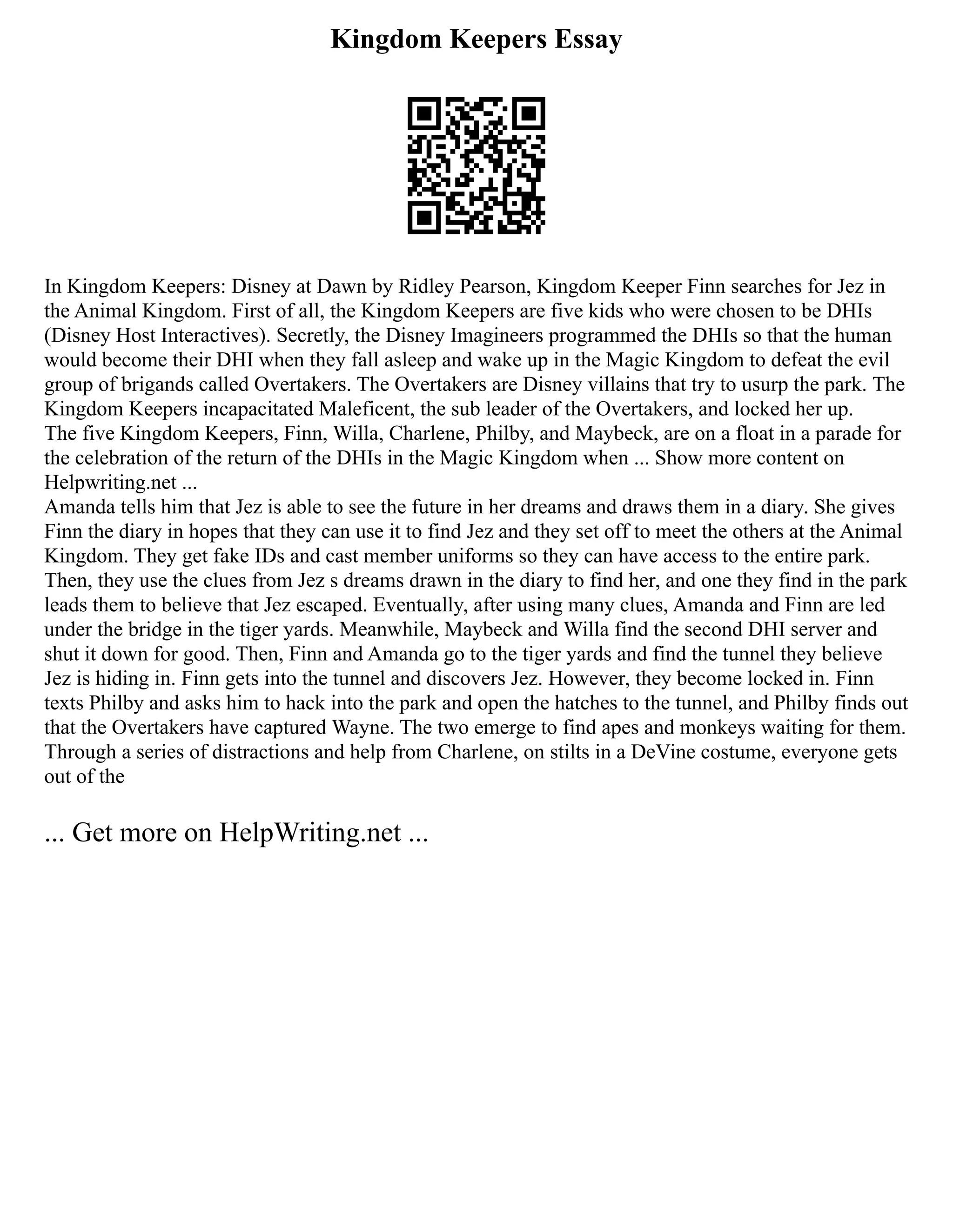 Kingdom Keepers Essay
In Kingdom Keepers: Disney at Dawn by Ridley Pearson, Kingdom Keeper Finn searches for Jez in
the Animal Kingdom. First of all, the Kingdom Keepers are five kids who were chosen to be DHIs
(Disney Host Interactives). Secretly, the Disney Imagineers programmed the DHIs so that the human
would become their DHI when they fall asleep and wake up in the Magic Kingdom to defeat the evil
group of brigands called Overtakers. The Overtakers are Disney villains that try to usurp the park. The
Kingdom Keepers incapacitated Maleficent, the sub leader of the Overtakers, and locked her up.
The five Kingdom Keepers, Finn, Willa, Charlene, Philby, and Maybeck, are on a float in a parade for
the celebration of the return of the DHIs in the Magic Kingdom when ... Show more content on
Helpwriting.net ...
Amanda tells him that Jez is able to see the future in her dreams and draws them in a diary. She gives
Finn the diary in hopes that they can use it to find Jez and they set off to meet the others at the Animal
Kingdom. They get fake IDs and cast member uniforms so they can have access to the entire park.
Then, they use the clues from Jez s dreams drawn in the diary to find her, and one they find in the park
leads them to believe that Jez escaped. Eventually, after using many clues, Amanda and Finn are led
under the bridge in the tiger yards. Meanwhile, Maybeck and Willa find the second DHI server and
shut it down for good. Then, Finn and Amanda go to the tiger yards and find the tunnel they believe
Jez is hiding in. Finn gets into the tunnel and discovers Jez. However, they become locked in. Finn
texts Philby and asks him to hack into the park and open the hatches to the tunnel, and Philby finds out
that the Overtakers have captured Wayne. The two emerge to find apes and monkeys waiting for them.
Through a series of distractions and help from Charlene, on stilts in a DeVine costume, everyone gets
out of the
... Get more on HelpWriting.net ...
 